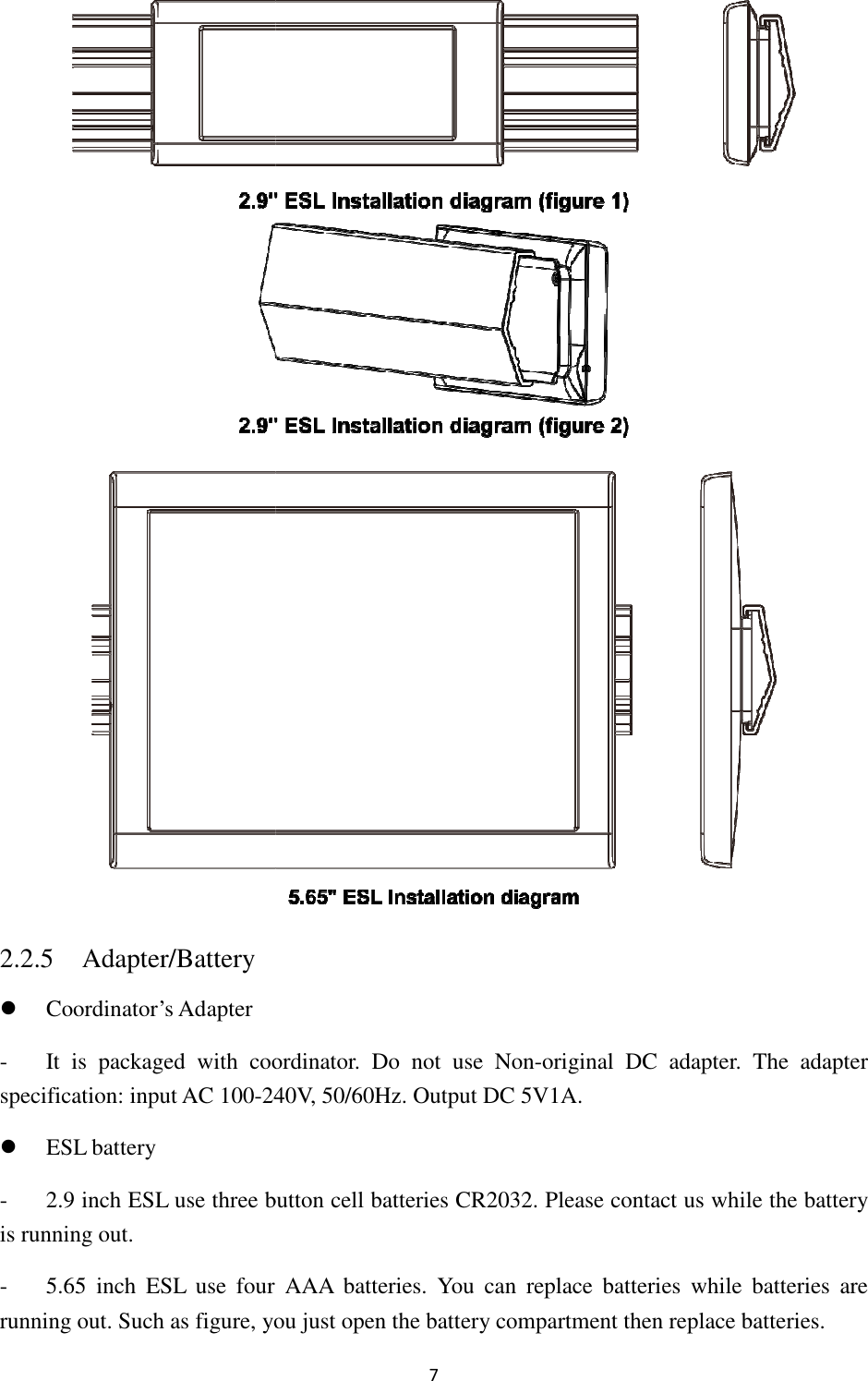 2.2.5 Adapter/Battery  Coordinator’s Adapter - It  is  packaged  with coordinatorspecification: input AC 100-240V,  ESL battery - 2.9 inch ESL use three button cell batteris running out. - 5.65  inch ESL  use  four  AAA  batteries. running out. Such as figure, you just 7 coordinator.  Do  not  use  Non-original  DC adapter240V, 50/60Hz. Output DC 5V1A. ESL use three button cell batteries CR2032. Please contact us whESL  use  four  AAA  batteries. You  can  replace  batteries  while  batteries , you just open the battery compartment then replace batteries.  adapter.  The  adapter lease contact us while the battery ace  batteries  while  batteries are then replace batteries. 