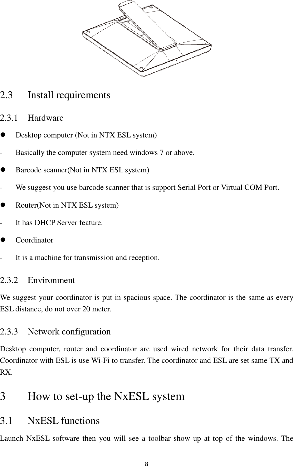 2.3 Install requirements2.3.1 Hardware  Desktop computer (Not in NTX ESL system- Basically the computer system need windo Barcode scanner(Not in NTX ESL system- We suggest you use barcode scanner that is support Serial Port or Virtual COM Port Router(Not in NTX ESL system- It has DHCP Server feature Coordinator - It is a machine for transmission and reception.2.3.2 Environment We suggest your coordinator is put in spacious space.ESL distance, do not over 20 meter.2.3.3 Network configurationDesktop  computer,  router  and  coordinator  are  used  wired  network  for  their  data  trCoordinator with ESL is use WRX. 3 How to set-up the3.1 NxESL functionsLaunch NxESL  software then  you will see a  t8  equirements in NTX ESL system) Basically the computer system need windows 7 or above. Not in NTX ESL system) We suggest you use barcode scanner that is support Serial Port or Virtual COM PortNot in NTX ESL system) Server feature. It is a machine for transmission and reception. We suggest your coordinator is put in spacious space. The coordinator is the same as every distance, do not over 20 meter. guration Desktop  computer,  router  and  coordinator  are  used  wired  network  for  their  data  truse Wi-Fi to transfer. The coordinator and ESL are set same TX and up the NxESL system unctions then  you will see a  toolbar show up at  top of the We suggest you use barcode scanner that is support Serial Port or Virtual COM Port. The coordinator is the same as every Desktop  computer,  router  and  coordinator  are  used  wired  network  for  their  data  transfer. Fi to transfer. The coordinator and ESL are set same TX and show up at  top of the windows. The 