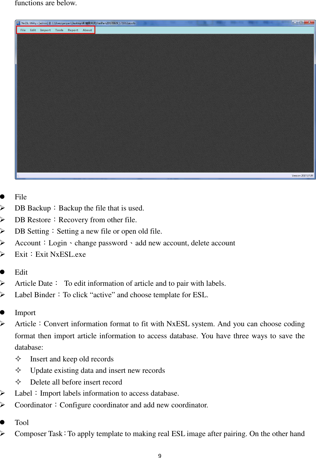 9 functions are below.   File  DB Backup：Backup the file that is used.  DB Restore：Recovery from other file.  DB Setting：Setting a new file or open old file.  Account：Login、change password、add new account, delete account  Exit：Exit NxESL.exe    Edit  Article Date：  To edit information of article and to pair with labels.      Label Binder：To click “active” and choose template for ESL.  Import  Article：Convert information format to fit with NxESL system. And you can choose coding format then import article information to access database. You have three ways to save the database:  Insert and keep old records  Update existing data and insert new records  Delete all before insert record  Label：Import labels information to access database.  Coordinator：Configure coordinator and add new coordinator.  Tool  Composer Task：To apply template to making real ESL image after pairing. On the other hand 