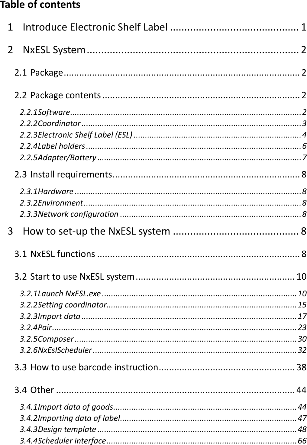  Table of contents 1 Introduce Electronic Shelf Label ............................................. 1 2 NxESL System .......................................................................... 2 2.1 Package ............................................................................................ 2 2.2 Package contents ............................................................................. 2 2.2.1 Software ...................................................................................................... 2 2.2.2 Coordinator ................................................................................................. 3 2.2.3 Electronic Shelf Label (ESL) .......................................................................... 4 2.2.4 Label holders ............................................................................................... 6 2.2.5 Adapter/Battery .......................................................................................... 7 2.3 Install requirements ......................................................................... 8 2.3.1 Hardware .................................................................................................... 8 2.3.2 Environment ................................................................................................ 8 2.3.3 Network configuration ................................................................................ 8 3 How to set-up the NxESL system ............................................ 8 3.1 NxESL functions ............................................................................... 8 3.2 Start to use NxESL system .............................................................. 10 3.2.1 Launch NxESL.exe ...................................................................................... 10 3.2.2 Setting coordinator .................................................................................... 15 3.2.3 Import data ............................................................................................... 17 3.2.4 Pair ............................................................................................................ 23 3.2.5 Composer .................................................................................................. 30 3.2.6 NxEslScheduler .......................................................................................... 32 3.3 How to use barcode instruction ..................................................... 38 3.4 Other ............................................................................................. 44 3.4.1 Import data of goods ................................................................................. 44 3.4.2 Importing data of label .............................................................................. 47 3.4.3 Design template ........................................................................................ 48 3.4.4 Scheduler interface .................................................................................... 66 