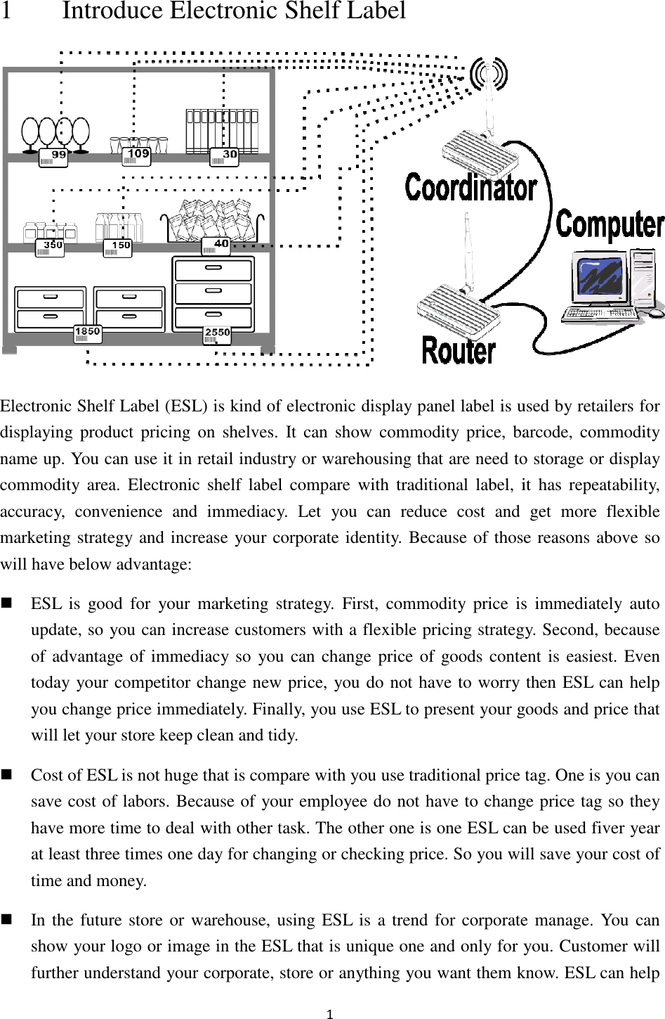 1 Introduce Electronic Shelf Electronic Shelf Label (ESL) is kind of electronic display panel displaying  product  pricing  on  shelves.  It can show  commodity  price,  barcode, commodname up. You can use it in retail industry or warehousing that are need to storage or display commodity  area. Electronic  shelf  label  compaaccuracy,  convenience  and  immediacy.  Let  you  can  reduce  cost  and  get  more  flexible marketing strategy and increase your corporate identity. Because of those reasons above so will have below advantage:  ESL  is  good  for  your marketing  strategy. update, so you can increase customers with a flexible pricing strategy.of advantage of immediacy so  you can change price of goods content is easiest.today your competitor change new price, you do not have to worry then ESL can help you change price immediately.will let your store keep clean and tidy. Cost of ESL is not huge that is compare with you usave cost of labors. Because of your employee do not have to change price tag so they have more time to deal with other task. Tat least three times one day for changingtime and money.  In the future store or  warehouse, using ESL is a trend for corporate manage. You  can show your logo or image in the ESL that is unique one and only for you. Customer will further understand your corporate, store or anything you want them know.1 lectronic Shelf Label Electronic Shelf Label (ESL) is kind of electronic display panel label is used by retailersdisplaying  product  pricing  on  shelves.  It can show  commodity  price,  barcode,  commodetail industry or warehousing that are need to storage or display Electronic  shelf  label  compare  with  traditional  label,  it  has  repeatability, accuracy,  convenience  and  immediacy.  Let  you  can  reduce  cost  and  get  more  flexible marketing strategy and increase your corporate identity. Because of those reasons above so marketing  strategy. First, commodity  price  is  immediately  auto update, so you can increase customers with a flexible pricing strategy.of advantage of immediacy so  you can change price of goods content is easiest.your competitor change new price, you do not have to worry then ESL can help you change price immediately. Finally, you use ESL to present your goods and price that will let your store keep clean and tidy. Cost of ESL is not huge that is compare with you use traditional price tag. Osave cost of labors. Because of your employee do not have to change price tag so they have more time to deal with other task. The other one is one ESL can be used fiver year at least three times one day for changing or checking price. So you will saIn the future store or  warehouse, using ESL is a trend for corporate manage. You  can show your logo or image in the ESL that is unique one and only for you. Customer will your corporate, store or anything you want them know. label is used by retailers for displaying  product  pricing  on  shelves.  It can show  commodity  price,  barcode,  commodity etail industry or warehousing that are need to storage or display re  with  traditional  label,  it  has  repeatability, accuracy,  convenience  and  immediacy.  Let  you  can  reduce  cost  and  get  more  flexible marketing strategy and increase your corporate identity. Because of those reasons above so commodity  price  is  immediately  auto update, so you can increase customers with a flexible pricing strategy. Second, because of advantage of immediacy so  you can change price of goods content is easiest. Even your competitor change new price, you do not have to worry then ESL can help inally, you use ESL to present your goods and price that se traditional price tag. One is you can save cost of labors. Because of your employee do not have to change price tag so they one ESL can be used fiver year o you will save your cost of In the future store or  warehouse, using ESL is a trend for corporate manage. You  can show your logo or image in the ESL that is unique one and only for you. Customer will your corporate, store or anything you want them know. ESL can help 