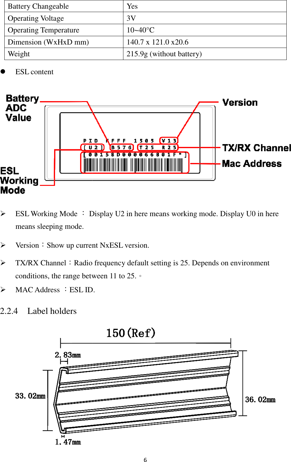  ESL content  ESL Working Mode ： Displaymeans sleeping mode.  Version：Show up current  TX/RX Channel：Radio frequency default setting is 25. Depends onconditions, the range between 11 to 2 MAC Address ：ESL ID2.2.4 Label holders Battery Changeable Operating Voltage Operating Temperature Dimension (WxHxD mm) Weight 6 Display U2 in here means working mode. Display UShow up current NxESL version. Radio frequency default setting is 25. Depends on environment range between 11 to 25.。 ID. Yes 3V 10~40°C  140.7 x 121.0 x20.6 215.9g (without battery)  Display U0 in here environment  