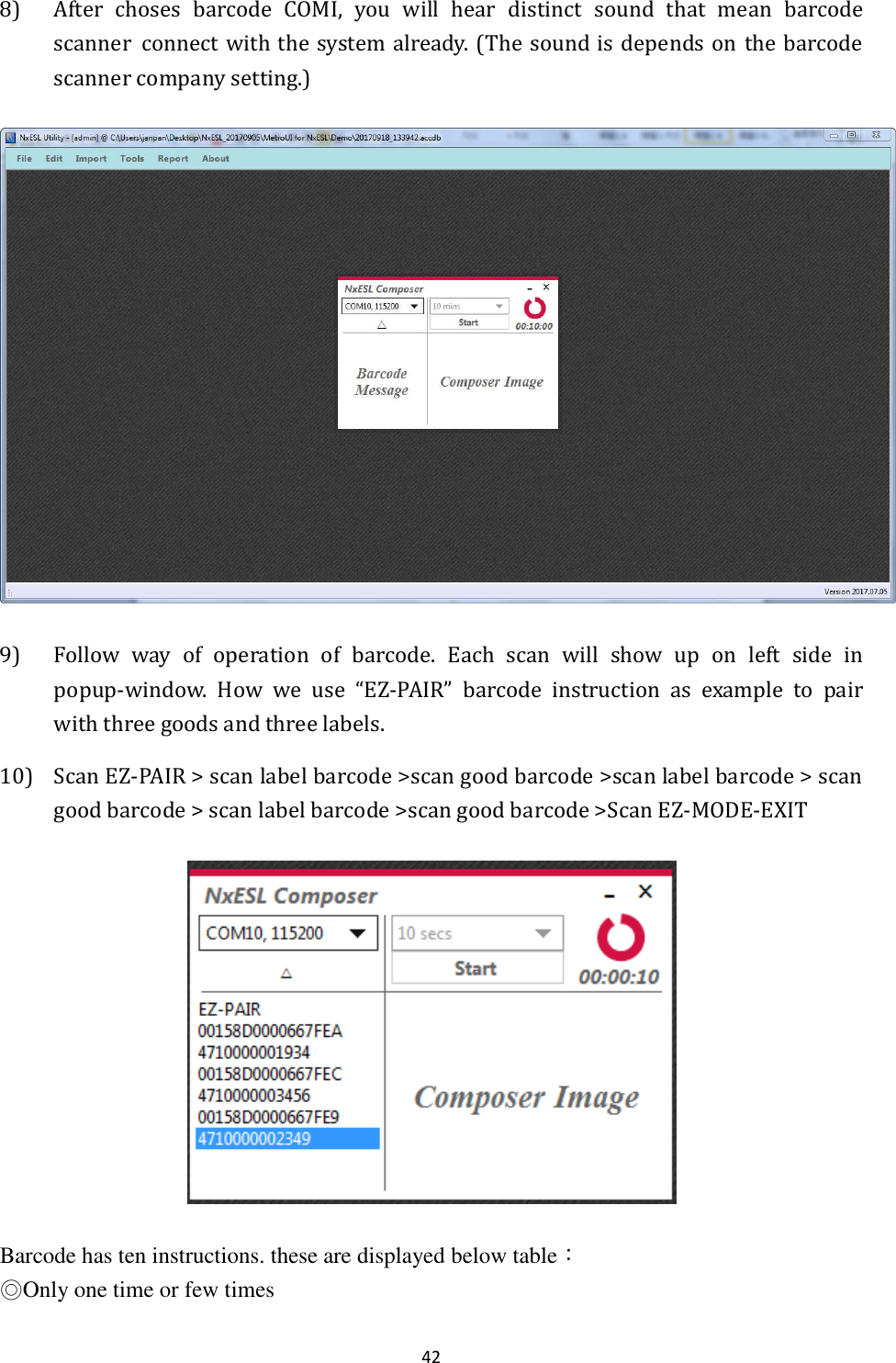 42 8) After  choses  barcode  COMI,  you  will  hear  distinct  sound  that  mean  barcode scanner  connect with the  system already. (The sound  is depends on the barcode scanner company setting.)  9) Follow  way  of  operation  of  barcode.  Each  scan  will  show  up  on  left  side  in popup-window.  How  we  use  “EZ-PAIR”  barcode  instruction  as  example  to  pair with three goods and three labels. 10) Scan EZ-PAIR &gt; scan label barcode &gt;scan good barcode &gt;scan label barcode &gt; scan good barcode &gt; scan label barcode &gt;scan good barcode &gt;Scan EZ-MODE-EXIT    Barcode has ten instructions. these are displayed below table： ◎Only one time or few times 