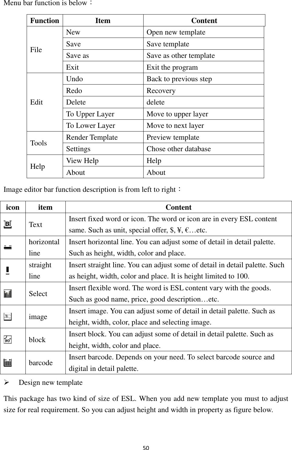 Menu bar function is below：Image editor bar function description is from left to right Design new template This package has two kind of size size for real requirement. So you can Function File New Save Save as Exit Edit Undo Redo Delete To Upper LayerTo Lower LayerTools Render TemplateSettings Help View HelpAbout icon  item  Text Insert fixed word or icon.same. Such as unit, special offer, $, ¥, €…etc. horizontal line Insert horizontal line.Such as  straight line Insert straight lineas height Select  Insert flexible word. The word is ESL content vary with the goods. Such as good name, price, good description…etc. image Insert image. height, width, color, place and selecting image. block Insert bloheight, width, color and place. barcode Insert barcode.digital in 50 ： function description is from left to right： ackage has two kind of size of ESL. When you add new template you must to o you can adjust height and width in property as figure below. Item  Content Open new template Save template  Save as other template Exit the program Back to previous step Recovery delete o Upper Layer  Move to upper layer o Lower Layer  Move to next layer Render Template  Preview template  Chose other database View Help  Help About Content Insert fixed word or icon. The word or icon are in everySuch as unit, special offer, $, ¥, €…etc. horizontal line. You can adjust some of detail in detail paletteas height, width, color and place. straight line. You can adjust some of detail in detail paletteheight, width, color and place. It is height limited to 100flexible word. The word is ESL content vary with the goods. Such as good name, price, good description…etc. Insert image. You can adjust some of detail in detail palette, width, color, place and selecting image. Insert block. You can adjust some of detail in detail palette, width, color and place. Insert barcode. Depends on your need. To select barcode source and digital in detail palette. you add new template you must to adjust as figure below.  every ESL content in detail palette. in detail palette. Such t is height limited to 100. flexible word. The word is ESL content vary with the goods. in detail palette. Such as in detail palette. Such as select barcode source and 