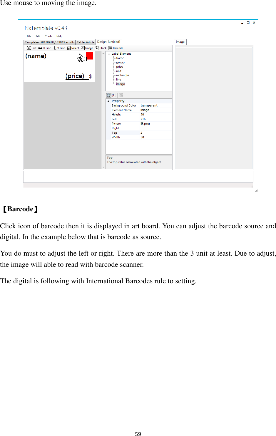 59 Use mouse to moving the image.  【Barcode】 Click icon of barcode then it is displayed in art board. You can adjust the barcode source and digital. In the example below that is barcode as source.   You do must to adjust the left or right. There are more than the 3 unit at least. Due to adjust, the image will able to read with barcode scanner. The digital is following with International Barcodes rule to setting. 