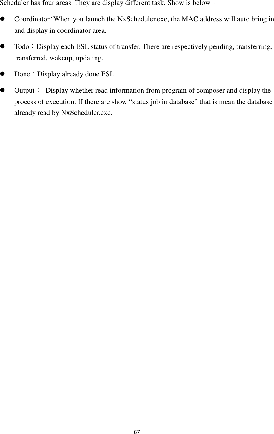 67 Scheduler has four areas. They are display different task. Show is below：  Coordinator：When you launch the NxScheduler.exe, the MAC address will auto bring in and display in coordinator area.    Todo：Display each ESL status of transfer. There are respectively pending, transferring, transferred, wakeup, updating.  Done：Display already done ESL.  Output：  Display whether read information from program of composer and display the process of execution. If there are show “status job in database” that is mean the database already read by NxScheduler.exe. 