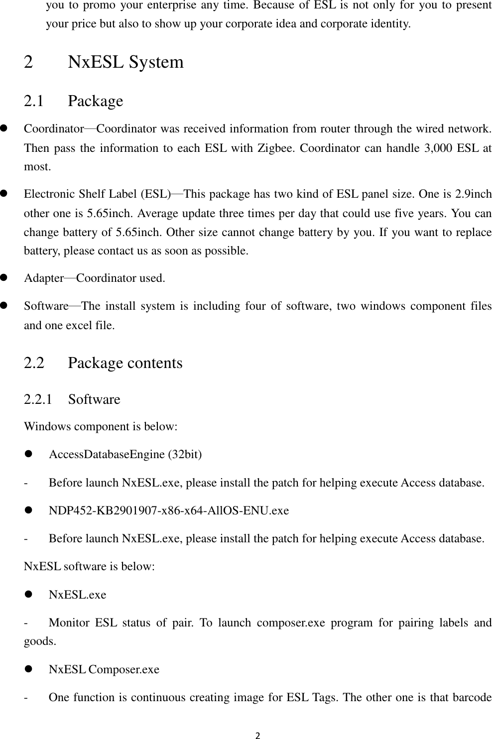 2 you to promo your enterprise any time. Because of ESL is not only for you to present your price but also to show up your corporate idea and corporate identity. 2 NxESL System 2.1 Package  Coordinator─Coordinator was received information from router through the wired network. Then pass the information to each ESL with Zigbee. Coordinator can handle 3,000 ESL at most.  Electronic Shelf Label (ESL)─This package has two kind of ESL panel size. One is 2.9inch other one is 5.65inch. Average update three times per day that could use five years. You can change battery of 5.65inch. Other size cannot change battery by you. If you want to replace battery, please contact us as soon as possible.  Adapter─Coordinator used.  Software─The install  system is  including four  of software, two windows component files and one excel file. 2.2 Package contents 2.2.1 Software Windows component is below:  AccessDatabaseEngine (32bit) - Before launch NxESL.exe, please install the patch for helping execute Access database.  NDP452-KB2901907-x86-x64-AllOS-ENU.exe - Before launch NxESL.exe, please install the patch for helping execute Access database. NxESL software is below:  NxESL.exe - Monitor  ESL  status  of  pair.  To  launch  composer.exe  program  for  pairing  labels  and goods.  NxESL Composer.exe - One function is continuous creating image for ESL Tags. The other one is that barcode 