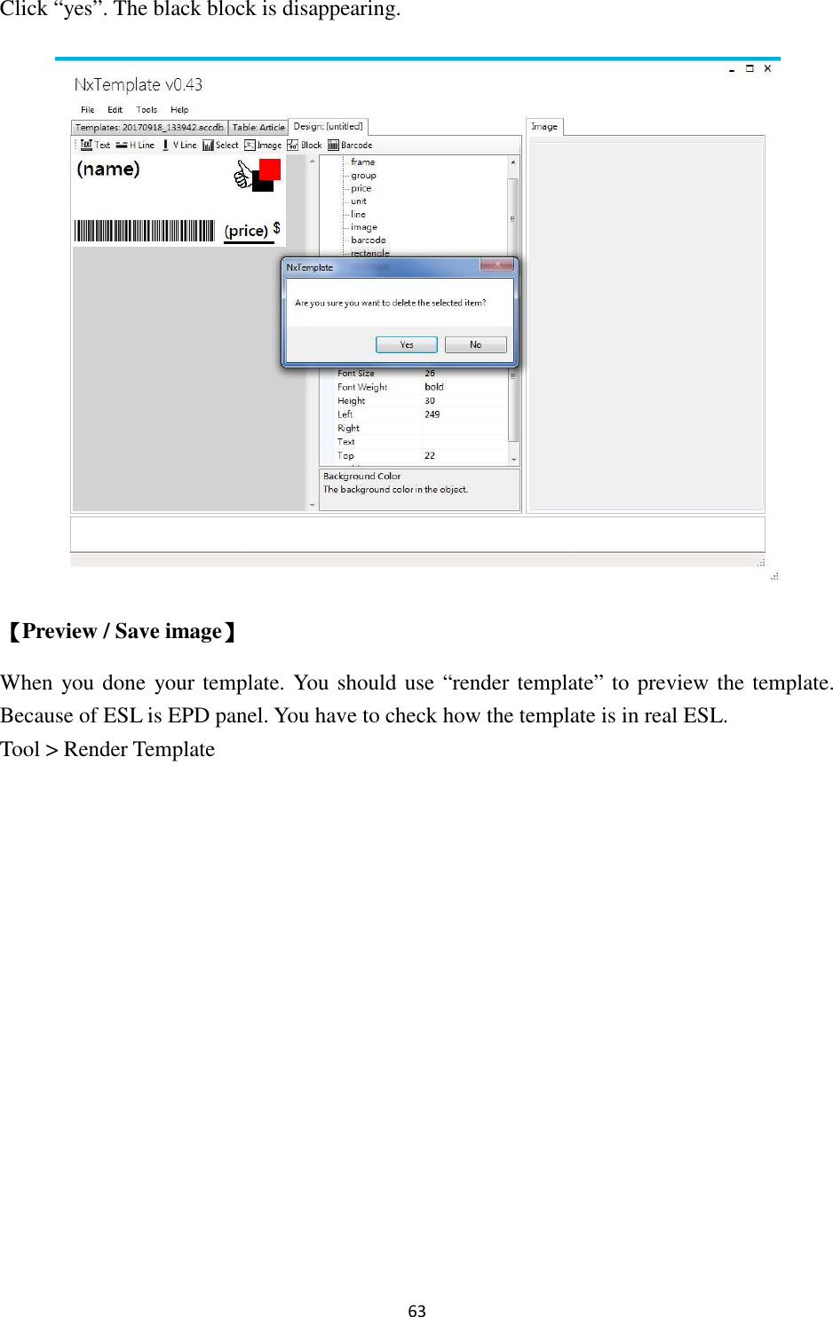 63 Click “yes”. The black block is disappearing.  【Preview / Save image】 When you done  your template. You should use “render template” to preview the template. Because of ESL is EPD panel. You have to check how the template is in real ESL.   Tool &gt; Render Template 