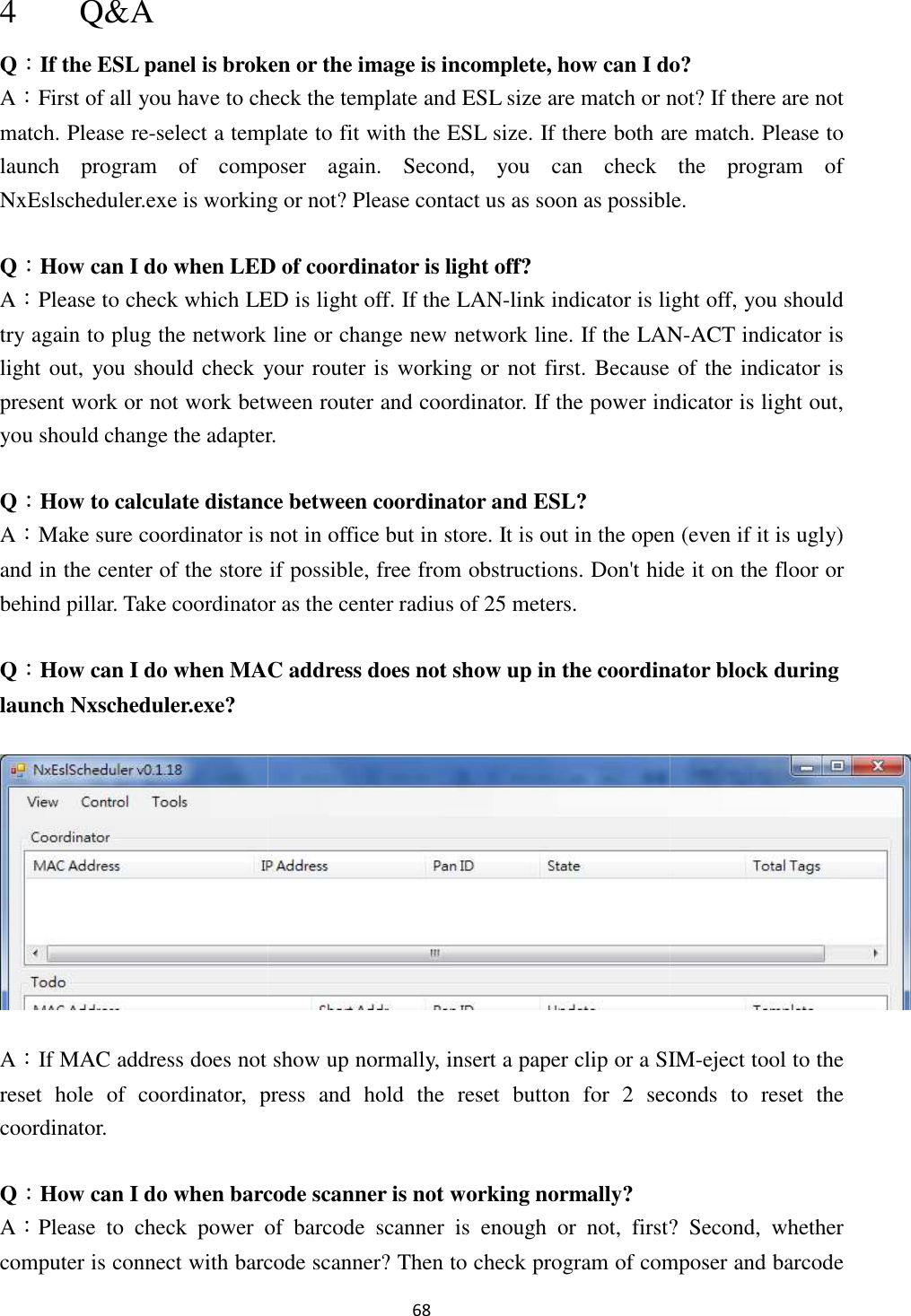 4 Q&amp;A Q：If the ESL panel is broken or the image is incompleteA：First of all you have to check the template and ESL size are match or not? If there are not match. Please re-select a template to fit with the ESL slaunch  program  of  composer  again.  Second,  you  can  check  the  program  of NxEslscheduler.exe is working or not? Q：How can I do when LED of coordinator is light oA：Please to check which LED try again to plug the network line or change new network line. If the LANlight out, you should check your present work or not work between router and coordinator.you should change the adapter.   Q：How to calculate distance between coordinator and ESL?A：Make sure coordinator is not in office but in store.and in the center of the store if possible, free from obstructions. Don&apos;t hide it on the floor or behind pillar. Take coordinator as the center radius of 25 metersQ：How can I do when MAC launch Nxscheduler.exe? A：If MAC address does not show upreset  hole  of  coordinator,  press  and  hold  the  reset  button  for  2  seconds  to  reset  the coordinator. Q：How can I do when barcode scanner is not workingA：Please  to  check  power  of  barcode  scanner  is  enough  or  not,  first?  Second,  whether computer is connect with barcode scanner? Then to check program of composer and barcode 68 If the ESL panel is broken or the image is incomplete, how can I do?First of all you have to check the template and ESL size are match or not? If there are not a template to fit with the ESL size. If there both are match. Please to launch  program  of  composer  again.  Second,  you  can  check  the  program  of is working or not? Please contact us as soon as possiblecan I do when LED of coordinator is light off? lease to check which LED is light off. If the LAN-link indicator is light off, you should try again to plug the network line or change new network line. If the LANcheck your router is working or not first. Because ofpresent work or not work between router and coordinator. If the power indicator is light out, you should change the adapter.    How to calculate distance between coordinator and ESL? is not in office but in store. It is out in the open (even if it is ugly) and in the center of the store if possible, free from obstructions. Don&apos;t hide it on the floor or Take coordinator as the center radius of 25 meters. MAC address does not show up in the coordinator block during does not show up normally, insert a paper clip or a SIM,  press  and  hold  the  reset  button  for  2  seconds  to  reset  the can I do when barcode scanner is not working normally? Please  to  check  power  of  barcode  scanner  is  enough  or  not,  first?  Second,  whether computer is connect with barcode scanner? Then to check program of composer and barcode do? First of all you have to check the template and ESL size are match or not? If there are not are match. Please to launch  program  of  composer  again.  Second,  you  can  check  the  program  of lease contact us as soon as possible. is light off, you should try again to plug the network line or change new network line. If the LAN-ACT indicator is is working or not first. Because of the indicator is If the power indicator is light out, It is out in the open (even if it is ugly) and in the center of the store if possible, free from obstructions. Don&apos;t hide it on the floor or p in the coordinator block during  normally, insert a paper clip or a SIM-eject tool to the ,  press  and  hold  the  reset  button  for  2  seconds  to  reset  the Please  to  check  power  of  barcode  scanner  is  enough  or  not,  first?  Second,  whether computer is connect with barcode scanner? Then to check program of composer and barcode 