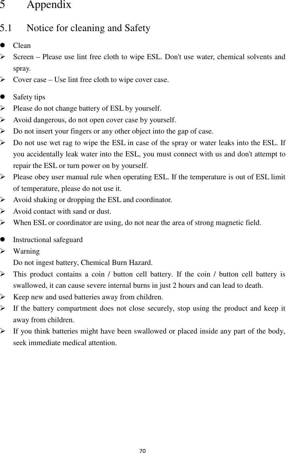 70 5 Appendix 5.1 Notice for cleaning and Safety  Clean  Screen – Please use lint free cloth to wipe ESL. Don&apos;t use water, chemical solvents and spray.  Cover case – Use lint free cloth to wipe cover case.  Safety tips  Please do not change battery of ESL by yourself.    Avoid dangerous, do not open cover case by yourself.    Do not insert your fingers or any other object into the gap of case.  Do not use wet rag to wipe the ESL in case of the spray or water leaks into the ESL. If you accidentally leak water into the ESL, you must connect with us and don&apos;t attempt to repair the ESL or turn power on by yourself.  Please obey user manual rule when operating ESL. If the temperature is out of ESL limit of temperature, please do not use it.  Avoid shaking or dropping the ESL and coordinator.  Avoid contact with sand or dust.  When ESL or coordinator are using, do not near the area of strong magnetic field.  Instructional safeguard  Warning   Do not ingest battery, Chemical Burn Hazard.  This  product  contains  a  coin  /  button  cell  battery.  If  the  coin  /  button  cell  battery  is swallowed, it can cause severe internal burns in just 2 hours and can lead to death.  Keep new and used batteries away from children.  If the battery compartment does not close securely, stop using the product and keep it away from children.  If you think batteries might have been swallowed or placed inside any part of the body, seek immediate medical attention. 