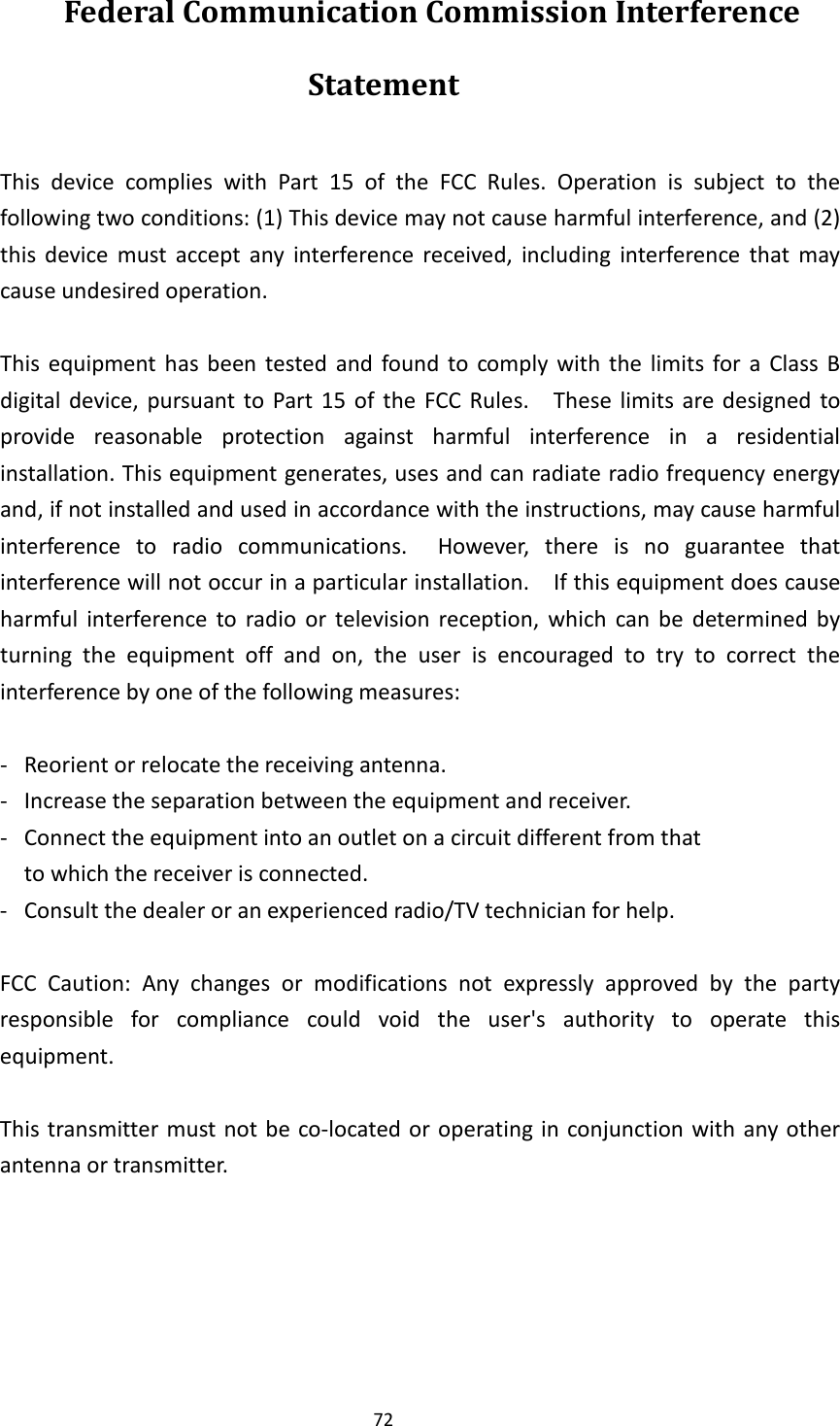 72 Federal Communication Commission Interference Statement  This  device  complies  with  Part  15  of  the  FCC  Rules.  Operation  is  subject  to  the following two conditions: (1) This device may not cause harmful interference, and (2) this  device  must  accept  any  interference  received,  including  interference  that  may cause undesired operation.  This  equipment  has  been  tested  and  found  to  comply  with  the  limits  for a  Class  B digital  device,  pursuant to  Part  15  of  the  FCC Rules.    These limits  are designed  to provide  reasonable  protection  against  harmful  interference  in  a  residential installation. This equipment generates, uses and can radiate radio frequency energy and, if not installed and used in accordance with the instructions, may cause harmful interference  to  radio  communications.    However,  there  is  no  guarantee  that interference will not occur in a particular installation.    If this equipment does cause harmful  interference  to  radio  or  television  reception,  which  can  be  determined  by turning  the  equipment  off  and  on,  the  user  is  encouraged  to  try  to  correct  the interference by one of the following measures:  -  Reorient or relocate the receiving antenna. -  Increase the separation between the equipment and receiver. -  Connect the equipment into an outlet on a circuit different from that to which the receiver is connected. -  Consult the dealer or an experienced radio/TV technician for help.  FCC  Caution:  Any  changes  or  modifications  not  expressly  approved  by  the  party responsible  for  compliance  could  void  the  user&apos;s  authority  to  operate  this equipment.  This transmitter must not be  co-located or operating in  conjunction with  any other antenna or transmitter.     