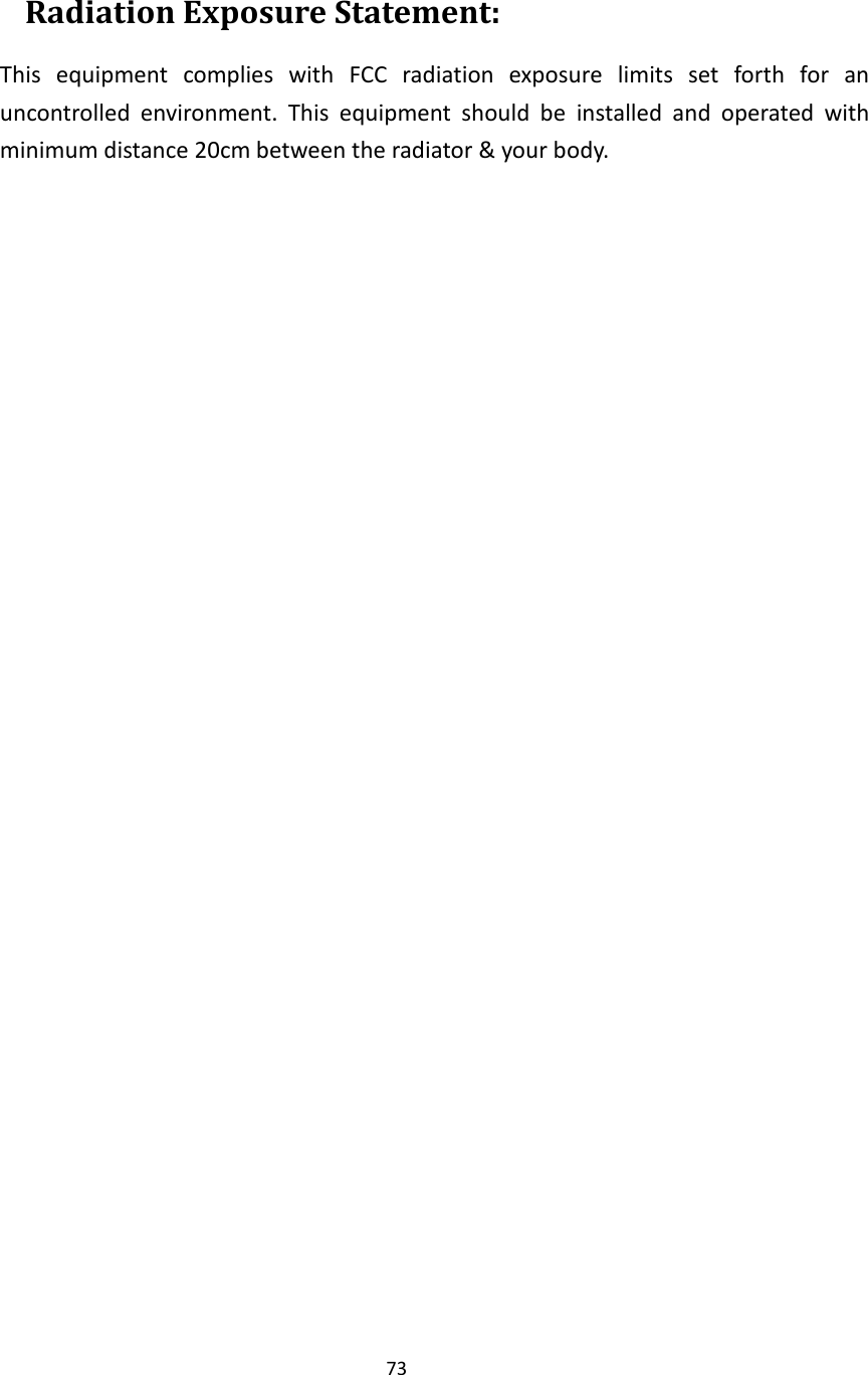 73   Radiation Exposure Statement: This  equipment  complies  with  FCC  radiation  exposure  limits  set  forth  for  an uncontrolled  environment.  This  equipment  should  be  installed  and  operated  with minimum distance 20cm between the radiator &amp; your body.         