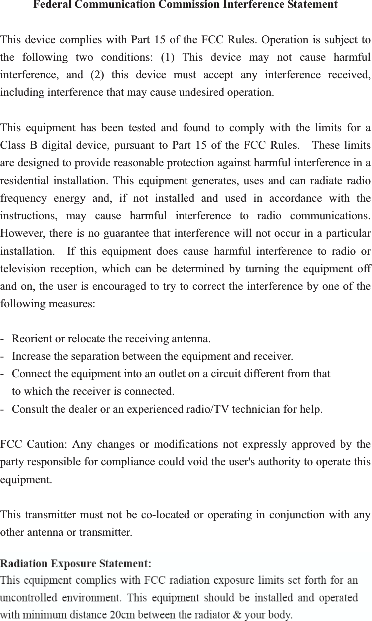 Federal Communication Commission Interference Statement This device complies with Part 15 of the FCC Rules. Operation is subject to the following two conditions: (1) This device may not cause harmful interference, and (2) this device must accept any interference received, including interference that may cause undesired operation. This equipment has been tested and found to comply with the limits for a Class B digital device, pursuant to Part 15 of the FCC Rules.    These limits are designed to provide reasonable protection against harmful interference in a residential installation. This equipment generates, uses and can radiate radio frequency energy and, if not installed and used in accordance with the instructions, may cause harmful interference to radio communications.  However, there is no guarantee that interference will not occur in a particular installation.  If this equipment does cause harmful interference to radio or television reception, which can be determined by turning the equipment off and on, the user is encouraged to try to correct the interference by one of the following measures: -  Reorient or relocate the receiving antenna. -  Increase the separation between the equipment and receiver. -  Connect the equipment into an outlet on a circuit different from that to which the receiver is connected. -  Consult the dealer or an experienced radio/TV technician for help. FCC Caution: Any changes or modifications not expressly approved by the party responsible for compliance could void the user&apos;s authority to operate this equipment. This transmitter must not be co-located or operating in conjunction with any other antenna or transmitter. 