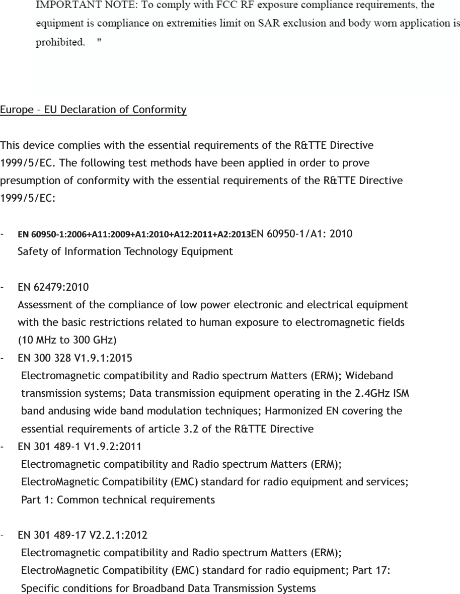 Radiation Exposure Statement:This equipment complies with FCC radiation exposure limits set forth for an uncontrolled environment. This equipment should be installed and operated with minimum distance 20cm between the radiator &amp; your body. Europe – EU Declaration of ConformityThis device complies with the essential requirements of the R&amp;TTE Directive 1999/5/EC. The following test methods have been applied in order to prove presumption of conformity with the essential requirements of the R&amp;TTE Directive 1999/5/EC: -EN60950Ͳ1:2006+A11:2009+A1:2010+A12:2011+A2:2013EN 60950-1/A1: 2010 Safety of Information Technology Equipment - EN 62479:2010   Assessment of the compliance of low power electronic and electrical equipment with the basic restrictions related to human exposure to electromagnetic fields (10 MHz to 300 GHz) - EN 300 328 V1.9.1:2015   Electromagnetic compatibility and Radio spectrum Matters (ERM); Wideband transmission systems; Data transmission equipment operating in the 2.4GHz ISM band andusing wide band modulation techniques; Harmonized EN covering the essential requirements of article 3.2 of the R&amp;TTE Directive - EN 301 489-1 V1.9.2:2011 Electromagnetic compatibility and Radio spectrum Matters (ERM); ElectroMagnetic Compatibility (EMC) standard for radio equipment and services; Part 1: Common technical requirements -EN 301 489-17 V2.2.1:2012 Electromagnetic compatibility and Radio spectrum Matters (ERM); ElectroMagnetic Compatibility (EMC) standard for radio equipment; Part 17: Specific conditions for Broadband Data Transmission Systems 