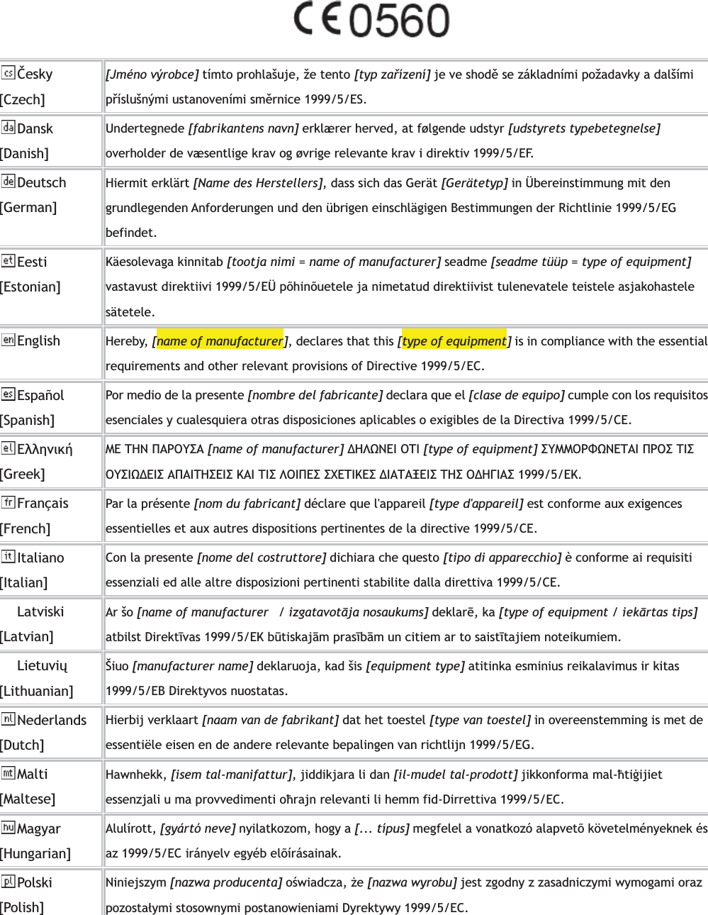 ąesky[Czech][Jméno výrobce] tímto prohlašuje, že tento [typ zaĥízení] je ve shodĕ se základními požadavky a dalšími pĥíslušnými ustanoveními smĕrnice 1999/5/ES. Dansk[Danish] Undertegnede [fabrikantens navn] erklærer herved, at følgende udstyr [udstyrets typebetegnelse]overholder de væsentlige krav og øvrige relevante krav i direktiv 1999/5/EF. Deutsch[German]Hiermit erklärt [Name des Herstellers], dass sich das Gerät [Gerätetyp] in Übereinstimmung mit den grundlegenden Anforderungen und den übrigen einschlägigen Bestimmungen der Richtlinie 1999/5/EG befindet. Eesti[Estonian] Käesolevaga kinnitab [tootja nimi = name of manufacturer] seadme [seadme tüüp = type of equipment]vastavust direktiivi 1999/5/EÜ põhinõuetele ja nimetatud direktiivist tulenevatele teistele asjakohastele sätetele.English Hereby, [name of manufacturer], declares that this [type of equipment] is in compliance with the essential requirements and other relevant provisions of Directive 1999/5/EC. Español[Spanish] Por medio de la presente [nombre del fabricante] declara que el [clase de equipo] cumple con los requisitos esenciales y cualesquiera otras disposiciones aplicables o exigibles de la Directiva 1999/5/CE. ńŨŨŤũŦŧś[Greek]ŋń ŒņŌ ŏŁŐŎœőŁ [name of manufacturer] ¨ņŊŌńň ŎŒň [type of equipment] őœŋŋŎŐŔŌńŒŁň ŏŐŎő ŒňőŎœőň¨ńňő ŁŏŁňŒņőńňő ŉŁň Œňő ŊŎňŏńő őŕńŒňŉńő ¨ňŁŒŁōńňő Œņő Ŏ¨ņŃňŁő 1999/5/ńŉ.Français [French] Par la présente [nom du fabricant] déclare que l&apos;appareil [type d&apos;appareil] est conforme aux exigences essentielles et aux autres dispositions pertinentes de la directive 1999/5/CE. Italiano[Italian]Con la presente [nome del costruttore] dichiara che questo [tipo di apparecchio] è conforme ai requisiti essenziali ed alle altre disposizioni pertinenti stabilite dalla direttiva 1999/5/CE. Latviski [Latvian] Ar šo [name of manufacturer   / izgatavotǚja nosaukums] deklarǟ, ka [type of equipment / iekǚrtas tips]atbilst DirektǱvas 1999/5/EK bȑtiskajǙm prasǱbǙm un citiem ar to saistǱtajiem noteikumiem. Lietuviȕ[Lithuanian]  Šiuo [manufacturer name] deklaruoja, kad šis [equipment type] atitinka esminius reikalavimus ir kitas 1999/5/EB Direktyvos nuostatas. Nederlands [Dutch]Hierbij verklaart [naam van de fabrikant] dat het toestel [type van toestel] in overeenstemming is met de essentiële eisen en de andere relevante bepalingen van richtlijn 1999/5/EG. Malti[Maltese]Hawnhekk, [isem tal-manifattur], jiddikjara li dan [il-mudel tal-prodott] jikkonforma mal-ǭtiǧijietessenzjali u ma provvedimenti oǭrajn relevanti li hemm fid-Dirrettiva 1999/5/EC. Magyar[Hungarian]Alulírott, [gyártó neve] nyilatkozom, hogy a [... típus] megfelel a vonatkozó alapvetõ követelményeknek és az 1999/5/EC irányelv egyéb elõírásainak. Polski [Polish] Niniejszym [nazwa producenta] oħwiadcza, ĳe[nazwa wyrobu] jest zgodny z zasadniczymi wymogami oraz pozostaãymi stosownymi postanowieniami Dyrektywy 1999/5/EC. 