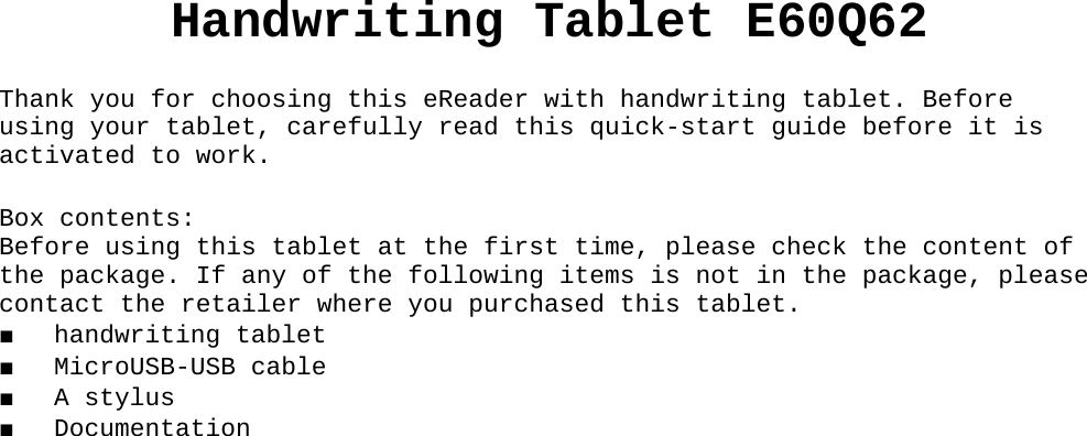 Handwriting Tablet E60Q62Thank you for choosing this eReader with handwriting tablet. Before using your tablet, carefully read this quick-start guide before it is activated to work.Box contents:Before using this tablet at the first time, please check the content of the package. If any of the following items is not in the package, please contact the retailer where you purchased this tablet.■ handwriting tablet■ MicroUSB-USB cable■ A stylus ■ Documentation