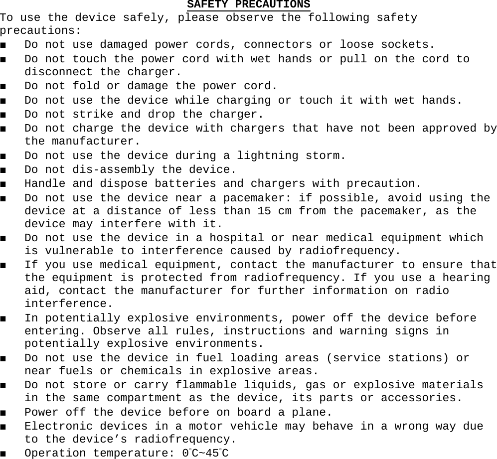 SAFETY PRECAUTIONSTo use the device safely, please observe the following safety precautions:■ Do not use damaged power cords, connectors or loose sockets.■ Do not touch the power cord with wet hands or pull on the cord to disconnect the charger.■ Do not fold or damage the power cord.■ Do not use the device while charging or touch it with wet hands.■ Do not strike and drop the charger.■ Do not charge the device with chargers that have not been approved by the manufacturer.■ Do not use the device during a lightning storm.■ Do not dis-assembly the device.■ Handle and dispose batteries and chargers with precaution.■ Do not use the device near a pacemaker: if possible, avoid using the device at a distance of less than 15 cm from the pacemaker, as the device may interfere with it.■ Do not use the device in a hospital or near medical equipment which is vulnerable to interference caused by radiofrequency.■ If you use medical equipment, contact the manufacturer to ensure that the equipment is protected from radiofrequency. If you use a hearing aid, contact the manufacturer for further information on radio interference.■ In potentially explosive environments, power off the device before entering. Observe all rules, instructions and warning signs in potentially explosive environments.■ Do not use the device in fuel loading areas (service stations) or near fuels or chemicals in explosive areas.■ Do not store or carry flammable liquids, gas or explosive materials in the same compartment as the device, its parts or accessories.■ Power off the device before on board a plane.■ Electronic devices in a motor vehicle may behave in a wrong way due to the device’s radiofrequency.■ Operation temperature: 0°C~45°C