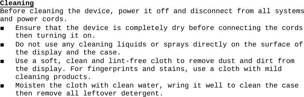 CleaningBefore cleaning the device, power it off and disconnect from all systems and power cords.■ Ensure that the device is completely dry before connecting the cords then turning it on. ■ Do not use any cleaning liquids or sprays directly on the surface of the display and the case.■ Use a soft, clean and lint-free cloth to remove dust and dirt from the display. For fingerprints and stains, use a cloth with mild cleaning products.■ Moisten the cloth with clean water, wring it well to clean the case then remove all leftover detergent.