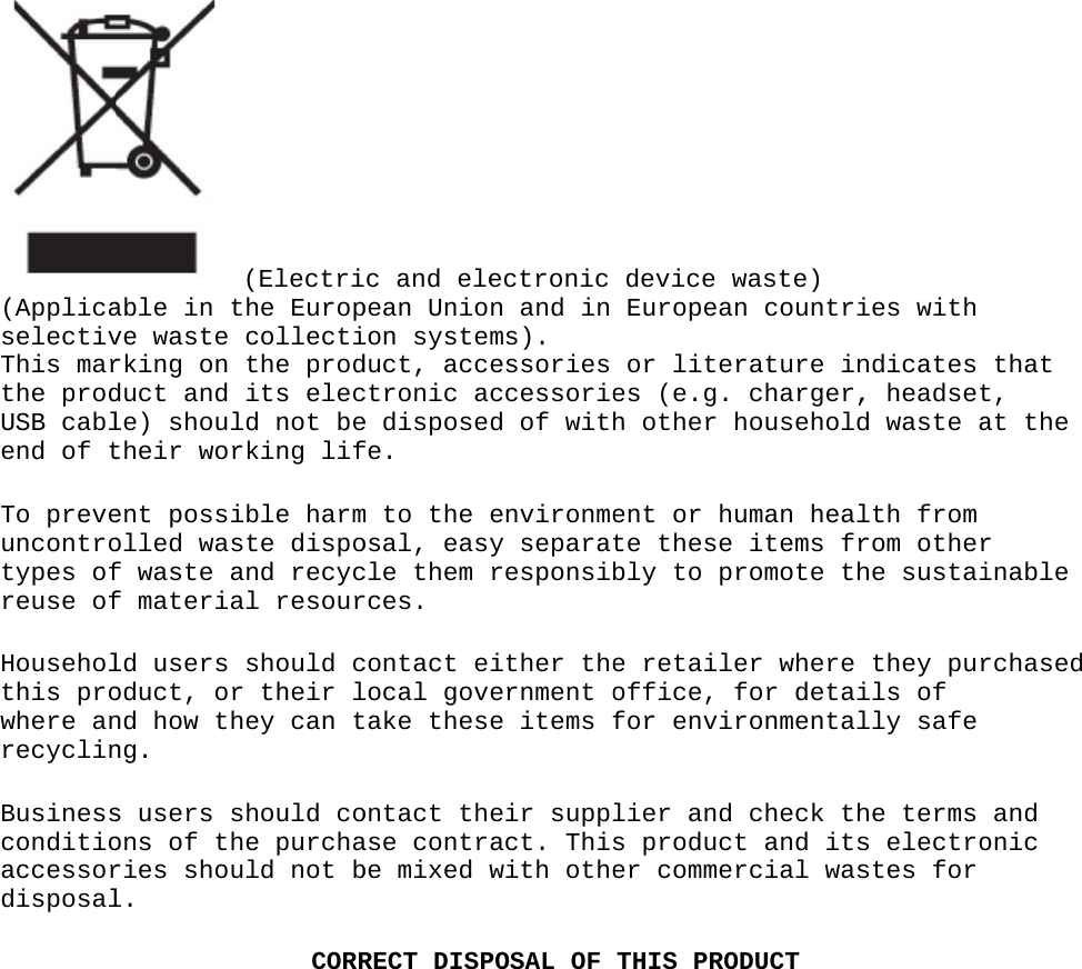 (ApplicaselectivThis marthe prodUSB cablend of tTo preveuncontrotypes ofreuse ofHouseholthis prowhere anrecyclinBusinessconditioaccessordisposal able in tve waste rking on duct and le) shoultheir worent possiolled wasf waste af materiald users oduct, ornd how thng.s users sons of thries shoul.(Electrithe Europcollectithe prodits elecld not berking lifible harmste dispoand recycal resourshould cr their lhey can tshould cohe purchauld not bCORRc and elepean Unioion systeduct, accctronic ae disposefe.m to the osal, eascle them rces.contact elocal govtake thesontact thase contrbe mixed RECT DISPectronic n and in ms).essories ccessoried of withenvironmey separatresponsibither theernment oe items feir supplact. Thiswith othePOSAL OF device wEuropeanor literes (e.g. h other hent or hute these bly to pre retaileoffice, ffor envirlier and s producter commerTHIS PROwaste)n countrirature incharger,householduman healitems frromote ther where for detaironmentalcheck tht and itsrcial wasODUCTies with ndicates , headsetd waste alth from rom otherhe sustaithey purils of lly safe he terms s electrostes for that t, at the r inable rchased and onic 