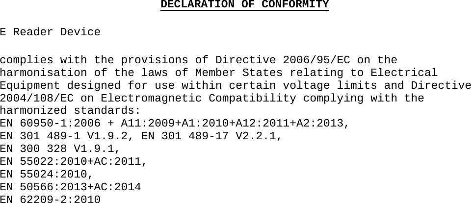 DECLARATION OF CONFORMITYE Reader Devicecomplies with the provisions of Directive 2006/95/EC on the harmonisation of the laws of Member States relating to Electrical Equipment designed for use within certain voltage limits and Directive 2004/108/EC on Electromagnetic Compatibility complying with the harmonized standards: EN 60950-1:2006 + A11:2009+A1:2010+A12:2011+A2:2013,EN 301 489-1 V1.9.2, EN 301 489-17 V2.2.1,EN 300 328 V1.9.1,EN 55022:2010+AC:2011,EN 55024:2010,EN 50566:2013+AC:2014EN 62209-2:2010                                       