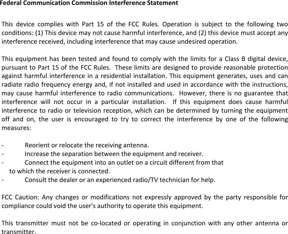 FederalCommunicationCommissionInterferenceStatementThisdevicecomplieswithPart15oftheFCCRules.Operationissubjecttothefollowingtwoconditions:(1)Thisdevicemaynotcauseharmfulinterference,and(2)thisdevicemustacceptanyinterferencereceived,includinginterferencethatmaycauseundesiredoperation.ThisequipmenthasbeentestedandfoundtocomplywiththelimitsforaClassBdigitaldevice,pursuanttoPart15oftheFCCRules.Theselimitsaredesignedtoprovidereasonableprotectionagainstharmfulinterferenceinaresidentialinstallation.Thisequipmentgenerates,usesandcanradiateradiofrequencyenergyand,ifnotinstalledandusedinaccordancewiththeinstructions,maycauseharmfulinterferencetoradiocommunications.However,thereisnoguaranteethatinterferencewillnotoccurinaparticularinstallation.Ifthisequipmentdoescauseharmfulinterferencetoradioortelevisionreception,whichcanbedeterminedbyturningtheequipmentoffandon,theuserisencouragedtotrytocorrecttheinterferencebyoneofthefollowingmeasures:‐ Reorientorrelocatethereceivingantenna.‐ Increasetheseparationbetweentheequipmentandreceiver.‐ Connecttheequipmentintoanoutletonacircuitdifferentfromthattowhichthereceiverisconnected.‐ Consultthedealeroranexperiencedradio/TVtechnicianforhelp.FCCCaution:Anychangesormodificationsnotexpresslyapprovedbythepartyresponsibleforcompliancecouldvoidtheuser&apos;sauthoritytooperatethisequipment.Thistransmittermustnotbeco‐locatedoroperatinginconjunctionwithanyotherantennaortransmitter.