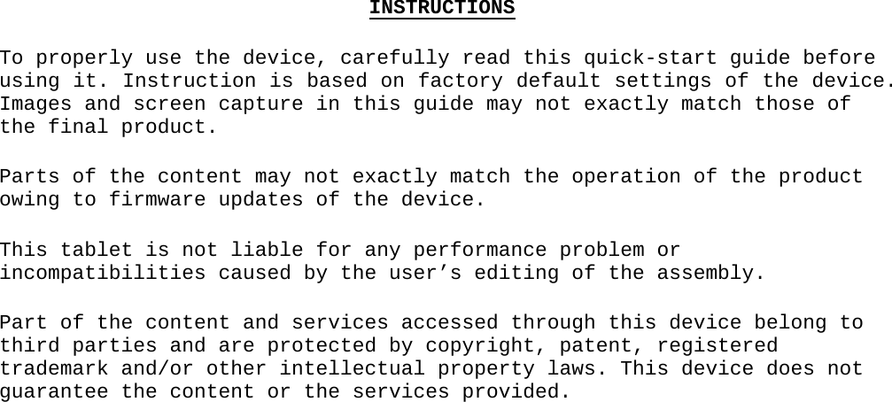 INSTRUCTIONSTo properly use the device, carefully read this quick-start guide before using it. Instruction is based on factory default settings of the device. Images and screen capture in this guide may not exactly match those of the final product.Parts of the content may not exactly match the operation of the product owing to firmware updates of the device. This tablet is not liable for any performance problem or incompatibilities caused by the user’s editing of the assembly.Part of the content and services accessed through this device belong to third parties and are protected by copyright, patent, registered trademark and/or other intellectual property laws. This device does not guarantee the content or the services provided.