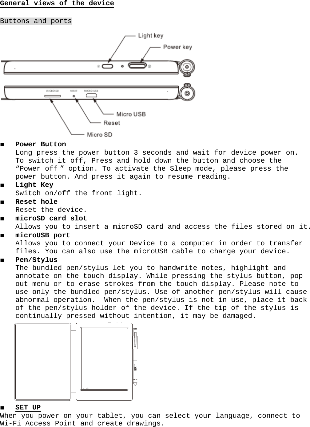 General views of the deviceButtons and ports■ Power Button Long press the power button 3 seconds and wait for device power on. To switch it off, Press and hold down the button and choose the “Power off ” option. To activate the Sleep mode, please press the power button. And press it again to resume reading.  ■ Light Key Switch on/off the front light.   ■ Reset hole Reset the device.■ microSD card slot Allows you to insert a microSD card and access the files stored on it.■ microUSB port Allows you to connect your Device to a computer in order to transfer files. You can also use the microUSB cable to charge your device.■ Pen/Stylus The bundled pen/stylus let you to handwrite notes, highlight and annotate on the touch display. While pressing the stylus button, pop out menu or to erase strokes from the touch display. Please note to  use only the bundled pen/stylus. Use of another pen/stylus will cause abnormal operation.  When the pen/stylus is not in use, place it back of the pen/stylus holder of the device. If the tip of the stylus is continually pressed without intention, it may be damaged.  ■ SET UP When you power on your tablet, you can select your language, connect to Wi-Fi Access Point and create drawings.
