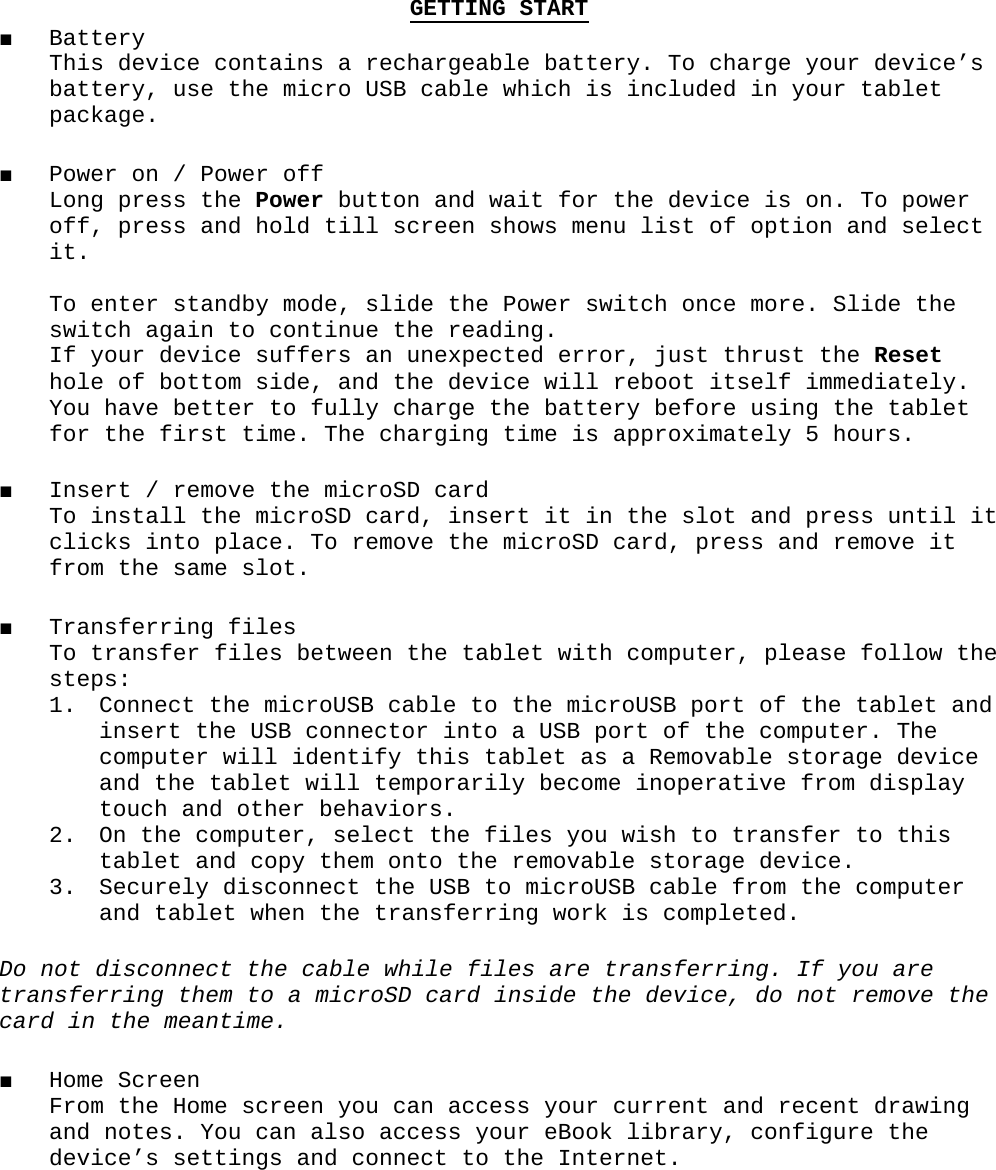 GETTING START■ Battery This device contains a rechargeable battery. To charge your device’s  battery, use the micro USB cable which is included in your tablet package.■ Power on / Power off Long press the Power button and wait for the device is on. To power off, press and hold till screen shows menu list of option and select it.   To enter standby mode, slide the Power switch once more. Slide the switch again to continue the reading. If your device suffers an unexpected error, just thrust the Reset hole of bottom side, and the device will reboot itself immediately. You have better to fully charge the battery before using the tablet for the first time. The charging time is approximately 5 hours. ■ Insert / remove the microSD card To install the microSD card, insert it in the slot and press until it clicks into place. To remove the microSD card, press and remove it from the same slot.■ Transferring files To transfer files between the tablet with computer, please follow the steps:1. Connect the microUSB cable to the microUSB port of the tablet and insert the USB connector into a USB port of the computer. The computer will identify this tablet as a Removable storage device and the tablet will temporarily become inoperative from display touch and other behaviors. 2. On the computer, select the files you wish to transfer to this tablet and copy them onto the removable storage device. 3. Securely disconnect the USB to microUSB cable from the computer and tablet when the transferring work is completed. Do not disconnect the cable while files are transferring. If you are transferring them to a microSD card inside the device, do not remove the card in the meantime.■ Home Screen From the Home screen you can access your current and recent drawing and notes. You can also access your eBook library, configure the device’s settings and connect to the Internet.