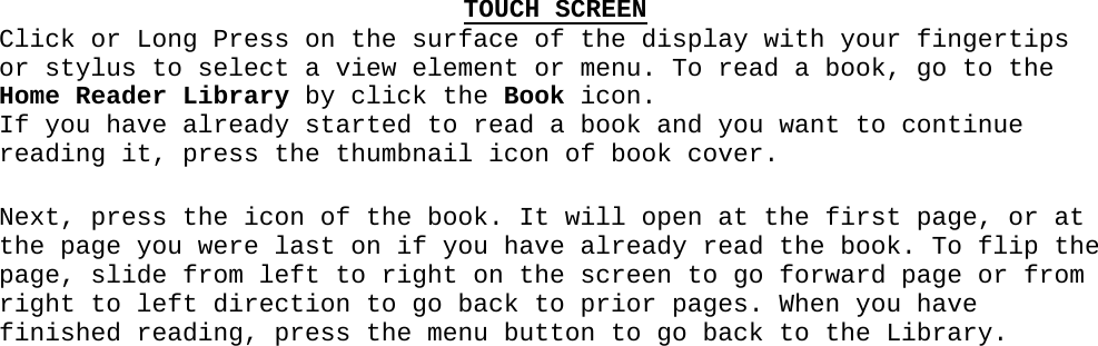 TOUCH SCREENClick or Long Press on the surface of the display with your fingertips or stylus to select a view element or menu. To read a book, go to the Home Reader Library by click the Book icon.  If you have already started to read a book and you want to continue reading it, press the thumbnail icon of book cover.Next, press the icon of the book. It will open at the first page, or at the page you were last on if you have already read the book. To flip the page, slide from left to right on the screen to go forward page or from right to left direction to go back to prior pages. When you have finished reading, press the menu button to go back to the Library.