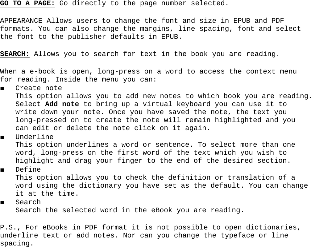 GO TO A PAGE: Go directly to the page number selected.APPEARANCE Allows users to change the font and size in EPUB and PDF formats. You can also change the margins, line spacing, font and select the font to the publisher defaults in EPUB.SEARCH: Allows you to search for text in the book you are reading.When a e-book is open, long-press on a word to access the context menu for reading. Inside the menu you can:■ Create note This option allows you to add new notes to which book you are reading. Select Add note to bring up a virtual keyboard you can use it to write down your note. Once you have saved the note, the text you long-pressed on to create the note will remain highlighted and you can edit or delete the note click on it again.■ Underline This option underlines a word or sentence. To select more than one word, long-press on the first word of the text which you wish to highlight and drag your finger to the end of the desired section.■ Define This option allows you to check the definition or translation of a word using the dictionary you have set as the default. You can change it at the time.■ Search Search the selected word in the eBook you are reading.P.S., For eBooks in PDF format it is not possible to open dictionaries, underline text or add notes. Nor can you change the typeface or line spacing.