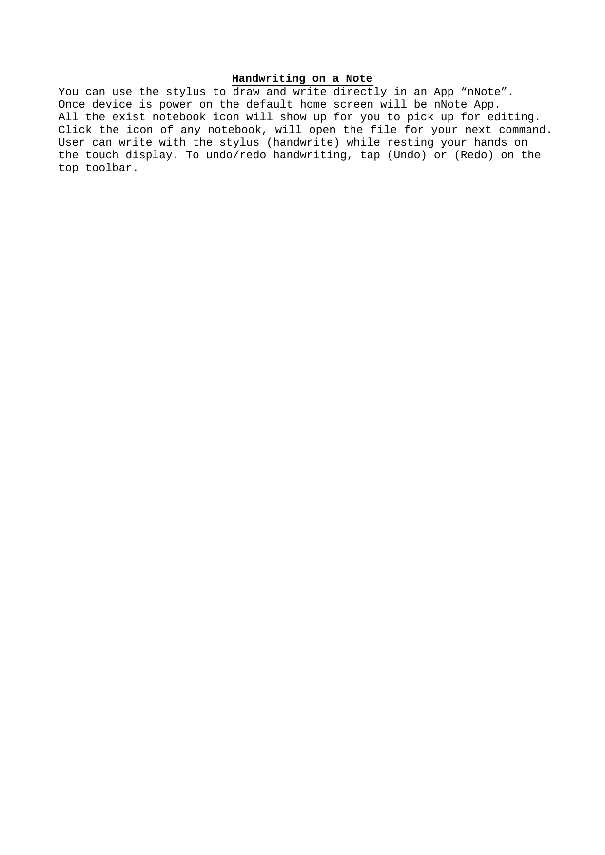 Handwriting on a NoteYou can use the stylus to draw and write directly in an App “nNote”. Once device is power on the default home screen will be nNote App. All the exist notebook icon will show up for you to pick up for editing.Click the icon of any notebook, will open the file for your next command. User can write with the stylus (handwrite) while resting your hands on the touch display. To undo/redo handwriting, tap (Undo) or (Redo) on the top toolbar.