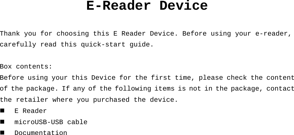 E-Reader Device  Thank you for choosing this E Reader Device. Before using your e-reader, carefully read this quick-start guide.  Box contents: Before using your this Device for the first time, please check the content of the package. If any of the following items is not in the package, contact  the retailer where you purchased the device.  E Reader  microUSB-USB cable  Documentation     