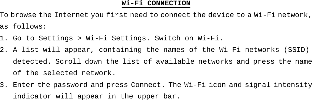 Wi-Fi CONNECTION To browse the Internet you first need to connect the device to a Wi-Fi network, as follows: 1. Go to Settings &gt; Wi-Fi Settings. Switch on Wi-Fi.  2. A list will appear, containing the names of the Wi-Fi networks (SSID) detected. Scroll down the list of available networks and press the name of the selected network. 3. Enter the password and press Connect. The Wi-Fi icon and signal intensity indicator will appear in the upper bar.   