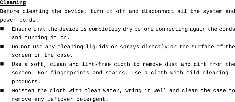 Cleaning Before cleaning the device, turn it off and disconnect all the system and power cords.  Ensure that the device is completely dry before connecting again the cords and turning it on.   Do not use any cleaning liquids or sprays directly on the surface of the screen or the case.  Use a soft, clean and lint-free cloth to remove dust and dirt from the screen. For fingerprints and stains, use a cloth with mild cleaning products.  Moisten the cloth with clean water, wring it well and clean the case to remove any leftover detergent.     