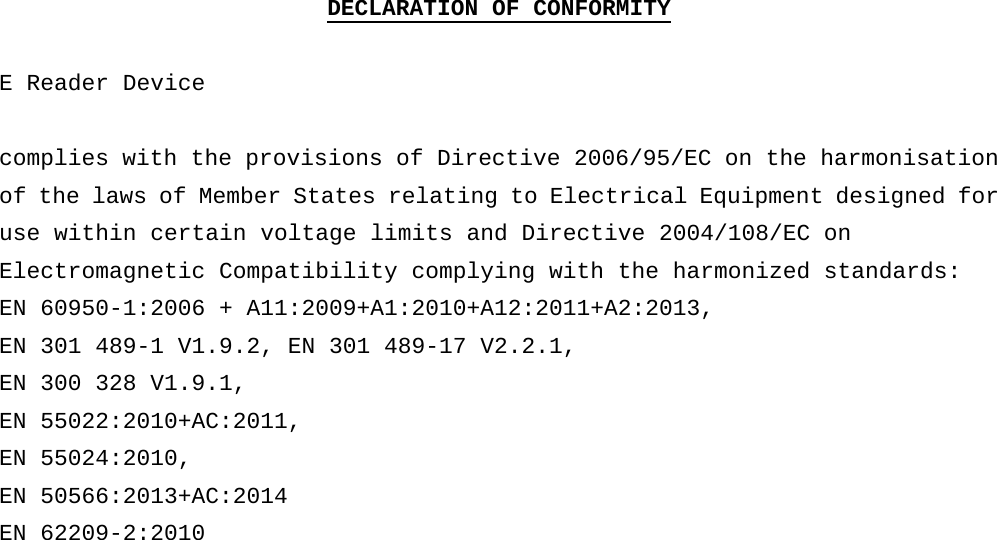 DECLARATION OF CONFORMITY  E Reader Device  complies with the provisions of Directive 2006/95/EC on the harmonisation of the laws of Member States relating to Electrical Equipment designed for use within certain voltage limits and Directive 2004/108/EC on Electromagnetic Compatibility complying with the harmonized standards:  EN 60950-1:2006 + A11:2009+A1:2010+A12:2011+A2:2013, EN 301 489-1 V1.9.2, EN 301 489-17 V2.2.1, EN 300 328 V1.9.1, EN 55022:2010+AC:2011, EN 55024:2010, EN 50566:2013+AC:2014 EN 62209-2:2010 