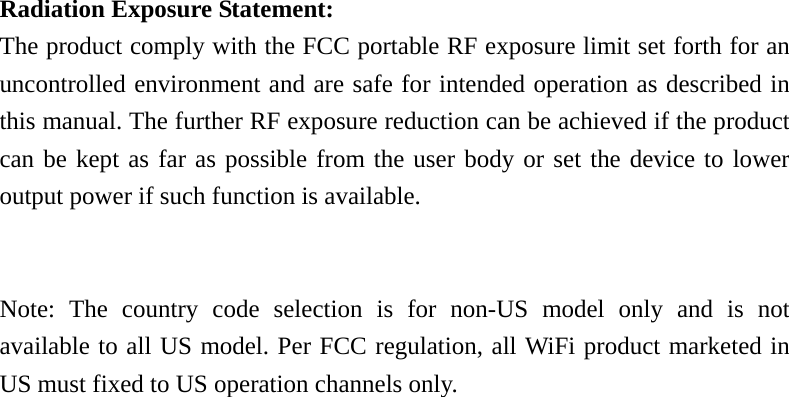   Radiation Exposure Statement: The product comply with the FCC portable RF exposure limit set forth for an uncontrolled environment and are safe for intended operation as described in this manual. The further RF exposure reduction can be achieved if the product can be kept as far as possible from the user body or set the device to lower output power if such function is available.   Note: The country code selection is for non-US model only and is not available to all US model. Per FCC regulation, all WiFi product marketed in US must fixed to US operation channels only.  