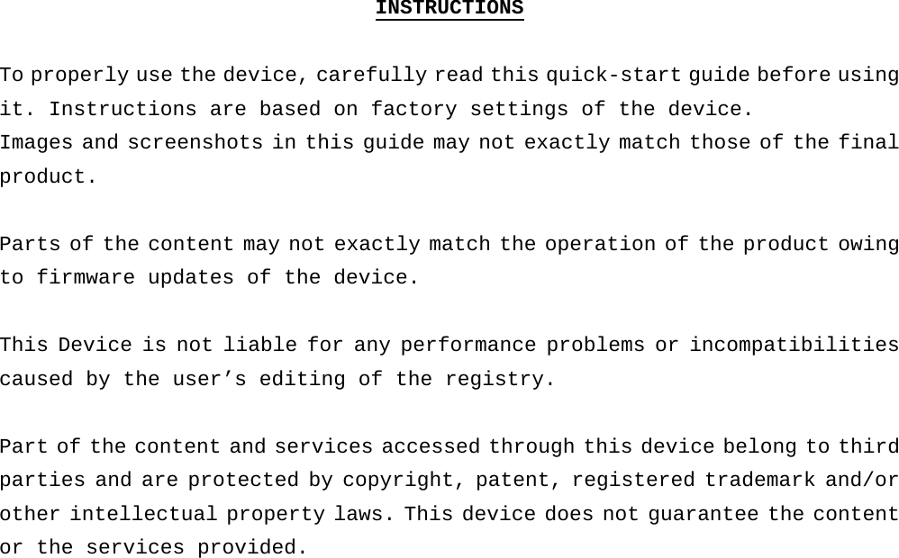 INSTRUCTIONS  To properly use the device, carefully read this quick-start guide before using it. Instructions are based on factory settings of the device. Images and screenshots in this guide may not exactly match those of the final product.  Parts of the content may not exactly match the operation of the product owing to firmware updates of the device.   This Device is not liable for any performance problems or incompatibilities caused by the user’s editing of the registry.   Part of the content and services accessed through this device belong to third parties and are protected by copyright, patent, registered trademark and/or other intellectual property laws. This device does not guarantee the content or the services provided.     