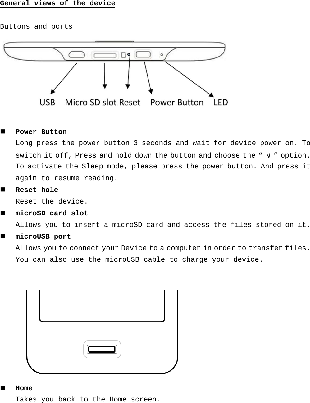 General views of the device  Buttons and ports    Power Button  Long press the power button 3 seconds and wait for device power on. To switch it off, Press and hold down the button and choose the “ √  ” option. To activate the Sleep mode, please press the power button. And press it again to resume reading.   Reset hole Reset the device.  microSD card slot Allows you to insert a microSD card and access the files stored on it.  microUSB port Allows you to connect your Device to a computer in order to transfer files. You can also use the microUSB cable to charge your device.     Home  Takes you back to the Home screen.  