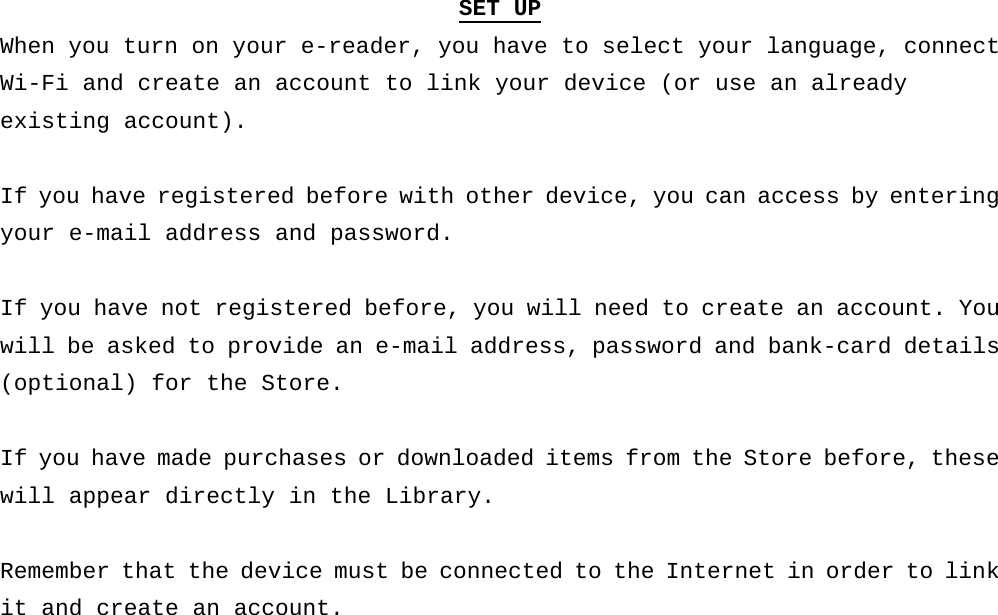 SET UP When you turn on your e-reader, you have to select your language, connect Wi-Fi and create an account to link your device (or use an already  existing account).  If you have registered before with other device, you can access by entering your e-mail address and password.  If you have not registered before, you will need to create an account. You will be asked to provide an e-mail address, password and bank-card details (optional) for the Store.  If you have made purchases or downloaded items from the Store before, these will appear directly in the Library.   Remember that the device must be connected to the Internet in order to link it and create an account.     