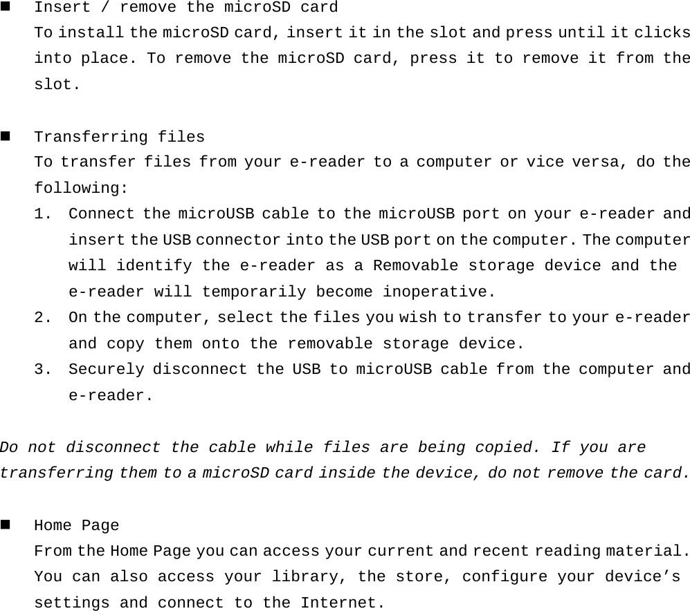  Insert / remove the microSD card To install the microSD card, insert it in the slot and press until it clicks into place. To remove the microSD card, press it to remove it from the slot.   Transferring files To transfer files from your e-reader to a computer or vice versa, do the following: 1. Connect the microUSB cable to the microUSB port on your e-reader and insert the USB connector into the USB port on the computer. The computer will identify the e-reader as a Removable storage device and the e-reader will temporarily become inoperative. 2. On the computer, select the files you wish to transfer to your e-reader and copy them onto the removable storage device. 3. Securely disconnect the USB to microUSB cable from the computer and e-reader.  Do not disconnect the cable while files are being copied. If you are  transferring them to a microSD card inside the device, do not remove the card.   Home Page From the Home Page you can access your current and recent reading material. You can also access your library, the store, configure your device’s settings and connect to the Internet.   