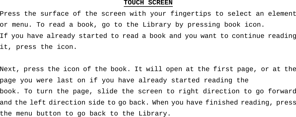 TOUCH SCREEN Press the surface of the screen with your fingertips to select an element or menu. To read a book, go to the Library by pressing book icon.  If you have already started to read a book and you want to continue reading it, press the icon.  Next, press the icon of the book. It will open at the first page, or at the page you were last on if you have already started reading the  book. To turn the page, slide the screen to right direction to go forward and the left direction side to go back. When you have finished reading, press the menu button to go back to the Library.     