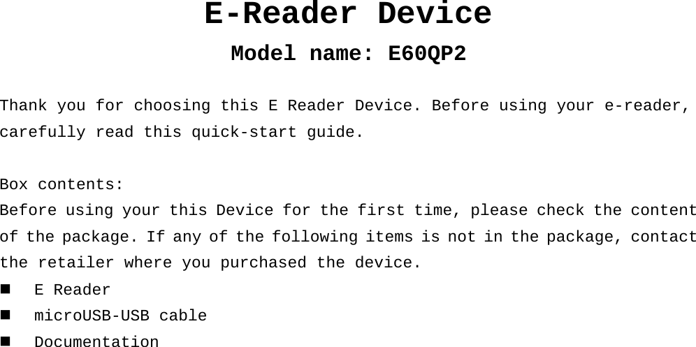 E-Reader Device Model name: E60QP2  Thank you for choosing this E Reader Device. Before using your e-reader, carefully read this quick-start guide.  Box contents: Before using your this Device for the first time, please check the content of the package. If any of the following items is not in the package, contact  the retailer where you purchased the device.  E Reader  microUSB-USB cable  Documentation     