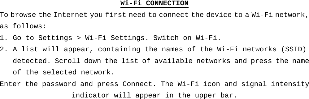 Wi-Fi CONNECTION To browse the Internet you first need to connect the device to a Wi-Fi network, as follows: 1. Go to Settings &gt; Wi-Fi Settings. Switch on Wi-Fi.  2. A list will appear, containing the names of the Wi-Fi networks (SSID) detected. Scroll down the list of available networks and press the name of the selected network. Enter the password and press Connect. The Wi-Fi icon and signal intensity indicator will appear in the upper bar.