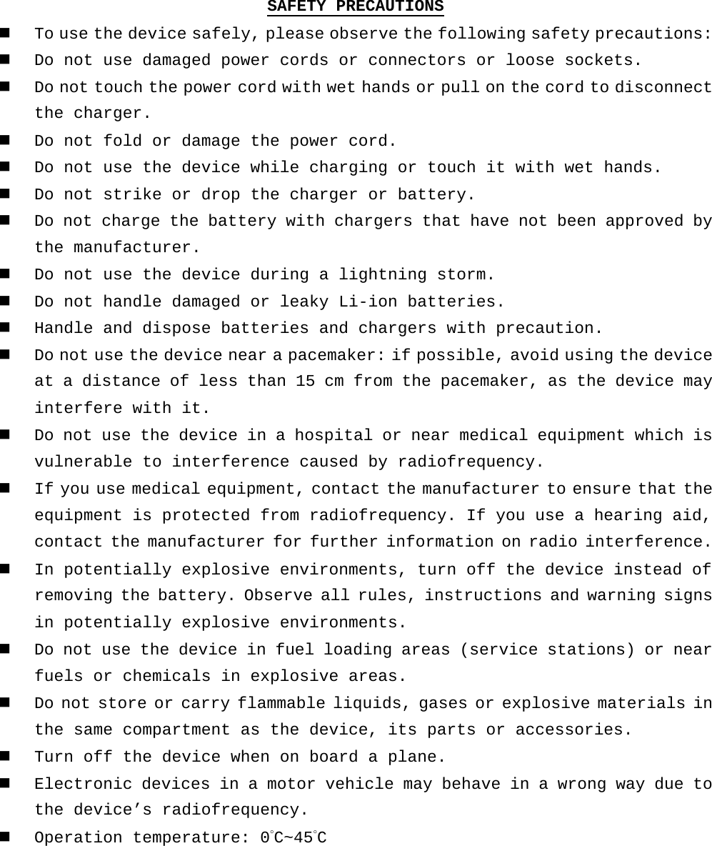 SAFETY PRECAUTIONS  To use the device safely, please observe the following safety precautions:  Do not use damaged power cords or connectors or loose sockets.  Do not touch the power cord with wet hands or pull on the cord to disconnect the charger.  Do not fold or damage the power cord.  Do not use the device while charging or touch it with wet hands.  Do not strike or drop the charger or battery.  Do not charge the battery with chargers that have not been approved by the manufacturer.  Do not use the device during a lightning storm.  Do not handle damaged or leaky Li-ion batteries.  Handle and dispose batteries and chargers with precaution.  Do not use the device near a pacemaker: if possible, avoid using the device at a distance of less than 15 cm from the pacemaker, as the device may interfere with it.  Do not use the device in a hospital or near medical equipment which is vulnerable to interference caused by radiofrequency.  If you use medical equipment, contact the manufacturer to ensure that the equipment is protected from radiofrequency. If you use a hearing aid, contact the manufacturer for further information on radio interference.  In potentially explosive environments, turn off the device instead of removing the battery. Observe all rules, instructions and warning signs in potentially explosive environments.  Do not use the device in fuel loading areas (service stations) or near fuels or chemicals in explosive areas.  Do not store or carry flammable liquids, gases or explosive materials in the same compartment as the device, its parts or accessories.  Turn off the device when on board a plane.  Electronic devices in a motor vehicle may behave in a wrong way due to the device’s radiofrequency.  Operation temperature: 0°C~45°C    