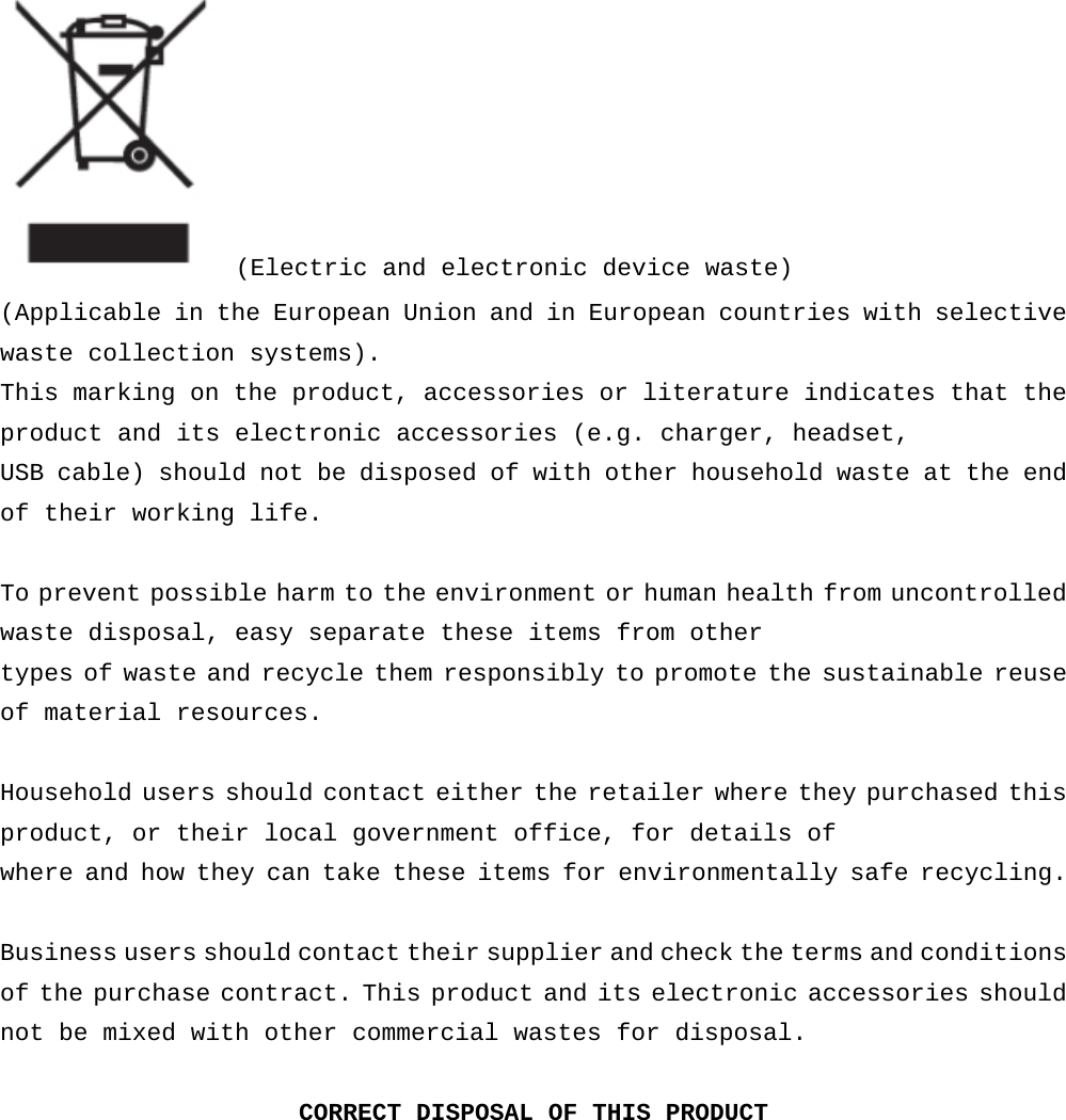  (Electric and electronic device waste) (Applicable in the European Union and in European countries with selective waste collection systems). This marking on the product, accessories or literature indicates that the product and its electronic accessories (e.g. charger, headset,  USB cable) should not be disposed of with other household waste at the end of their working life.  To prevent possible harm to the environment or human health from uncontrolled waste disposal, easy separate these items from other  types of waste and recycle them responsibly to promote the sustainable reuse of material resources.  Household users should contact either the retailer where they purchased this product, or their local government office, for details of  where and how they can take these items for environmentally safe recycling.  Business users should contact their supplier and check the terms and conditions of the purchase contract. This product and its electronic accessories should not be mixed with other commercial wastes for disposal.  CORRECT DISPOSAL OF THIS PRODUCT     