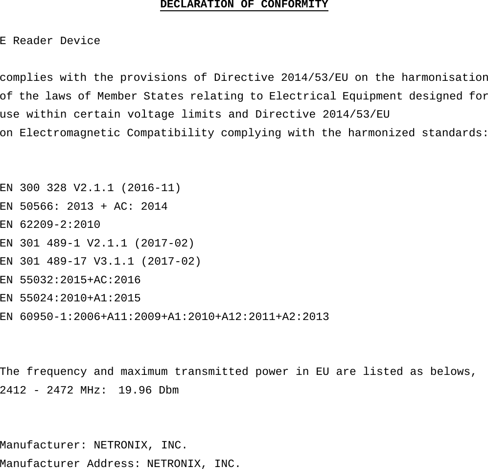 DECLARATION OF CONFORMITY  E Reader Device  complies with the provisions of Directive 2014/53/EU on the harmonisation of the laws of Member States relating to Electrical Equipment designed for use within certain voltage limits and Directive 2014/53/EU on Electromagnetic Compatibility complying with the harmonized standards:    EN 300 328 V2.1.1 (2016-11) EN 50566: 2013 + AC: 2014 EN 62209-2:2010 EN 301 489-1 V2.1.1 (2017-02) EN 301 489-17 V3.1.1 (2017-02) EN 55032:2015+AC:2016 EN 55024:2010+A1:2015 EN 60950-1:2006+A11:2009+A1:2010+A12:2011+A2:2013   The frequency and maximum transmitted power in EU are listed as belows, 2412 - 2472 MHz:  19.96 Dbm   Manufacturer: NETRONIX, INC. Manufacturer Address: NETRONIX, INC.             