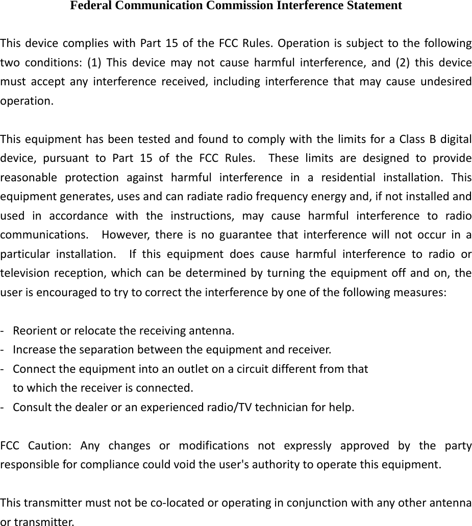  Federal Communication Commission Interference Statement ThisdevicecomplieswithPart15oftheFCCRules.Operationissubjecttothefollowingtwoconditions:(1)Thisdevicemaynotcauseharmfulinterference,and(2)thisdevicemustacceptanyinterferencereceived,includinginterferencethatmaycauseundesiredoperation.ThisequipmenthasbeentestedandfoundtocomplywiththelimitsforaClassBdigitaldevice,pursuanttoPart15oftheFCCRules.Theselimitsaredesignedtoprovidereasonableprotectionagainstharmfulinterferenceinaresidentialinstallation.Thisequipmentgenerates,usesandcanradiateradiofrequencyenergyand,ifnotinstalledandusedinaccordancewiththeinstructions,maycauseharmfulinterferencetoradiocommunications.However,thereisnoguaranteethatinterferencewillnotoccurinaparticularinstallation.Ifthisequipmentdoescauseharmfulinterferencetoradioortelevisionreception,whichcanbedeterminedbyturningtheequipmentoffandon,theuserisencouragedtotrytocorrecttheinterferencebyoneofthefollowingmeasures:‐ Reorientorrelocatethereceivingantenna.‐ Increasetheseparationbetweentheequipmentandreceiver.‐ Connecttheequipmentintoanoutletonacircuitdifferentfromthattowhichthereceiverisconnected.‐ Consultthedealeroranexperiencedradio/TVtechnicianforhelp.FCCCaution:Anychangesormodificationsnotexpresslyapprovedbythepartyresponsibleforcompliancecouldvoidtheuser&apos;sauthoritytooperatethisequipment.Thistransmittermustnotbeco‐locatedoroperatinginconjunctionwithanyotherantennaortransmitter.