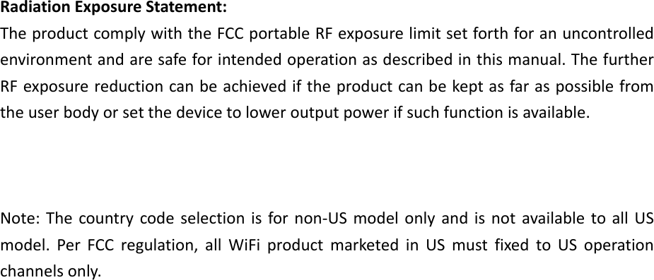 RadiationExposureStatement:TheproductcomplywiththeFCCportableRFexposurelimitsetforthforanuncontrolledenvironmentandaresafeforintendedoperationasdescribedinthismanual.ThefurtherRFexposurereductioncanbeachievediftheproductcanbekeptasfaraspossiblefromtheuserbodyorsetthedevicetoloweroutputpowerifsuchfunctionisavailable.Note:Thecountrycodeselectionisfornon‐USmodelonlyandisnotavailabletoallUSmodel.PerFCCregulation,allWiFiproductmarketedinUSmustfixedtoUSoperationchannelsonly.   