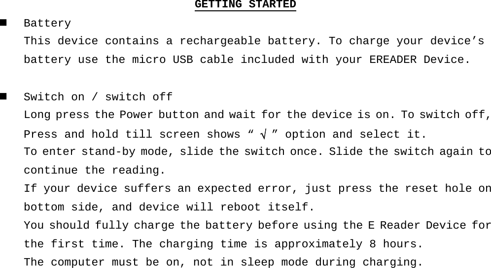 GETTING STARTED  Battery This device contains a rechargeable battery. To charge your device’s  battery use the micro USB cable included with your EREADER Device.   Switch on / switch off Long press the Power button and wait for the device is on. To switch off, Press and hold till screen shows “ √  ” option and select it.  To enter stand-by mode, slide the switch once. Slide the switch again to continue the reading. If your device suffers an expected error, just press the reset hole on bottom side, and device will reboot itself. You should fully charge the battery before using the E Reader Device for the first time. The charging time is approximately 8 hours. The computer must be on, not in sleep mode during charging.     