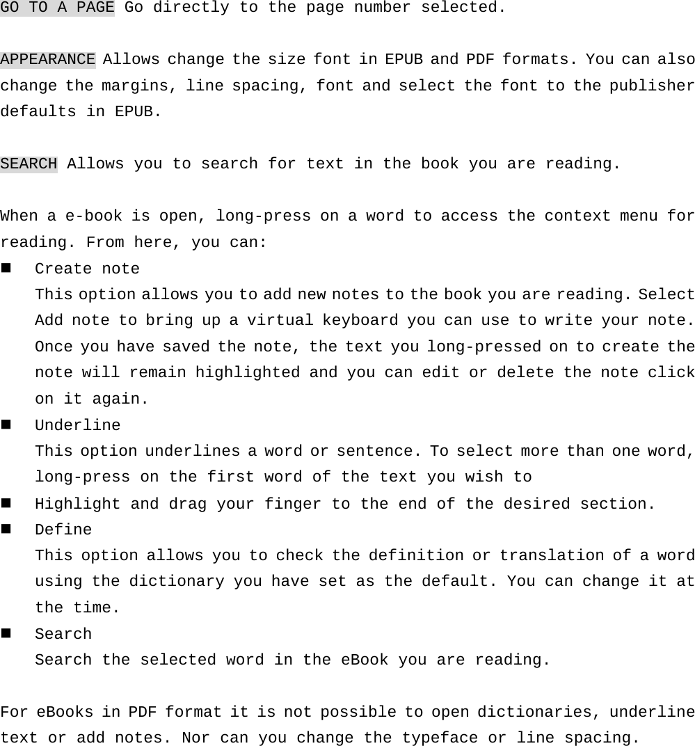 GO TO A PAGE Go directly to the page number selected.  APPEARANCE Allows change the size font in EPUB and PDF formats. You can also change the margins, line spacing, font and select the font to the publisher defaults in EPUB.  SEARCH Allows you to search for text in the book you are reading.  When a e-book is open, long-press on a word to access the context menu for reading. From here, you can:  Create note This option allows you to add new notes to the book you are reading. Select Add note to bring up a virtual keyboard you can use to write your note. Once you have saved the note, the text you long-pressed on to create the note will remain highlighted and you can edit or delete the note click on it again.  Underline This option underlines a word or sentence. To select more than one word, long-press on the first word of the text you wish to   Highlight and drag your finger to the end of the desired section.  Define This option allows you to check the definition or translation of a word using the dictionary you have set as the default. You can change it at the time.  Search Search the selected word in the eBook you are reading.  For eBooks in PDF format it is not possible to open dictionaries, underline text or add notes. Nor can you change the typeface or line spacing.     